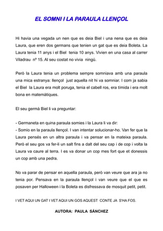 EL SOMNI I LA PARAULA LLENÇOL


Hi havia una vegada un nen que es deia Biel i una nena que es deia
Laura, que eren dos germans que tenien un gat que es deia Boleta. La
Laura tenia 11 anys i el Biel tenia 10 anys. Vivien en una casa al carrer
Viladrau nº 15. Al seu costat no vivia ningú.


Però la Laura tenia un problema sempre somniava amb una paraula
una mica estranya: llençol just aquella nit hi va somniar. I com ja sabia
el Biel la Laura era molt poruga, tenia el cabell ros, era tímida i era molt
bona en matemàtiques.


El seu germà Biel li va preguntar:


- Germaneta en quina paraula somies i la Laura li va dir:
- Somio en la paraula llençol. I van intentar solucionar-ho. Van fer que la
Laura pensés en un altra paraula i va pensar en la mateixa paraula.
Però el seu gos va fer-li un salt fins a dalt del seu cap i de cop i volta la
Laura va caure al terra. I es va donar un cop mes fort que et donessis
un cop amb una pedra.


No va parar de pensar en aquella paraula, però van veure que ara ja no
tenia por. Pensava en la paraula llençol i van veure que el que es
posaven per Halloween i la Boleta es disfressava de mosquit petit, petit.


I VET AQUI UN GAT I VET AQUI UN GOS AQUEST CONTE JA S'HA FOS.


                       AUTORA: PAULA SÁNCHEZ
 