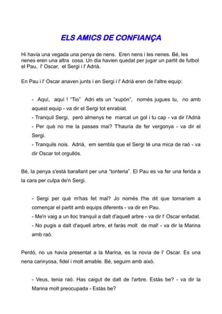 ELS AMICS DE CONFIANÇA

Hi havia una vegada una penya de nens. Eren nens i les nenes. Bé, les
nenes eren una altra cosa. Un dia havien quedat per jugar un partit de futbol
el Pau, l' Oscar, el Sergi i l' Adrià.

En Pau i l' Oscar anaven junts i en Sergi i l' Adrià eren de l'altre equip:


    - Aquí, aquí ! “Tio” Adri ets un “xupón”, només jugues tu, no amb
    aquest equip - va dir el Sergi tot enrabiat.
    - Tranquil Sergi, però almenys he marcat un gol i tu cap - va dir l'Adrià
    - Per què no me la passes mai? T'hauria de fer vergonya - va dir el
    Sergi.
    - Tranquils nois. Adrià, em sembla que el Sergi té una mica de raó - va
    dir Oscar tot orgullós.


Bé, la penya s'està barallant per una “tonteria”. El Pau es va fer una ferida a
la cara per culpa de'n Sergi.


    - Sergi per què m'has fet mal? Jo només t'he dit que tornaríem a
    començar el partit amb equips diferents - va dir en Pau.
    - Me'n vaig a un lloc tranquil a dalt d'aquell arbre - va dir l' Oscar enfadat.
    - No pugis a dalt d'aquell arbre, et faràs molt de mal! - va dir la Marina
    amb raó.


Perdó, no us havia presentat a la Marina, es la novia de l' Oscar. Es una
nena carinyosa, fidel i molt amable. Bé, seguim amb això.


    - Veus, tenia raó. Has caigut de dalt de l'arbre. Estàs be? - va dir la
    Marina molt preocupada - Estàs be?
 
