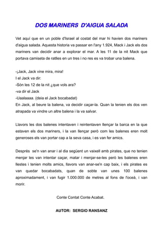 DOS MARINERS D'AIGUA SALADA

Vet aquí que en un poble d'Israel al costat del mar hi havien dos mariners
d'aigua salada. Aquesta historia va passar en l'any 1.924, Mack i Jack els dos
mariners van decidir anar a explorar el mar. A les 11 de la nit Mack que
portava camiseta de ratlles en un tres i no res es va trobar una balena.


-¡Jack, Jack vine mira, mira!
I el Jack va dir:
-Són les 12 de la nit ¿que vols ara?
-va dir el Jack
-Uaalaaaa. (deia el Jack bocabadat)
En Jack, al beure la balena, va decidir caçar-la. Quan la tenien els dos ven
atrapada va vindre un altre balena i la va salvar.


Llavors les dos balenes intentaven i reintentaven llençar la barca en la que
estaven els dos mariners, i la van llençar però com les balenes eren molt
generoses els van portar cap a la seva casa, i es van fer amics.


Després se'n van anar i al dia següent un vaixell amb pirates, que no tenien
menjar les van intentar caçar, matar i menjar-se-les però les balenes eren
llestes i tenien molts amics, llavors van anar-se'n cap baix, i els pirates es
van      quedar     bocabadats,   quan   de   sobte   van   unes   100   balenes
aproximadament, i van fugir 1.000.000 de metres al fons de l'oceà, i van
morir.


                           Conte Contat Conte Acabat.


                           AUTOR: SERGIO RANSANZ
 