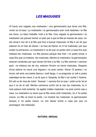 LES MADUIXES

Hi havia una vegada una madrastra i una germanastra que tenia una filla,
vivien en el bosc. La madrastra i la germanastra eren molt dolentes i la filla
era bona. La feien treballar molt a la filla. Una vegada la germanastra i la
madrastra van pensar tramar un plan per a que la filla es marxés de casa. Un
dia nevat li van dir a la filla que fora a buscar maduixés, la filla li var dir que
estaven en el mes de Gener, i al mes de Gener no hi ha maduixés, per que
surten la primavera. La madrastra li va dir que no podia venir a casa fins que
trobessi les maduixés. La filla plorava perquè feia fred i no podia tornar a
casa fins que no trobessi les maduixés. Mentre la madrastra i la germanastra
estaven contentes per que havien fet fora a la filla. La filla caminar i caminar
però no trobava res de res, estaven l'hivern no havia maduixés. Després
d'una estona va veure una foguera i va anar corren. Havia 12 pedres i un
home vell amb una barba blanca i molt llarga, li va preguntar al vell si podia
calentejar-se les mans, li va dir que si. Després, la filla li var contar l' historia.
Ell vell va dir mes de Juliol: “Aixecat “ i camina fins la noia i Juliol va fer tot el
que li va dir el vell. Mentre caminava surti'n de la neu les maduixés, la ni
noïa estava molt contenta. Va agafar moltes maduixés i va anar corren cap a
casa. La madrastra va veure que la filla venia amb maduixés, no s' ho podia
creure. La filla va tocar la porta i va mostrar les maduixés, la germanastra
tampoc s' ho podia creure. La van deixar entrar a casa per que va
aconseguir les maduixés.




                               AUTORA: ABIGAIL
 