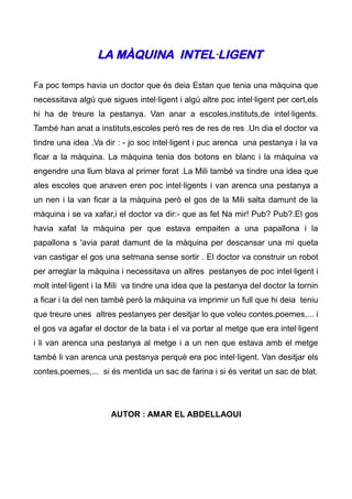 LA MÀQUINA INTEL·LIGENT

Fa poc temps havia un doctor que és deia Estan que tenia una màquina que
necessitava algú que sigues intel·ligent i algú altre poc intel·ligent per cert,els
hi ha de treure la pestanya. Van anar a escoles,instituts,de intel·ligents.
També han anat a instituts,escoles però res de res de res .Un dia el doctor va
tindre una idea .Va dir : - jo soc intel·ligent i puc arenca una pestanya i la va
ficar a la màquina. La màquina tenia dos botons en blanc i la màquina va
engendre una llum blava al primer forat .La Mili també va tindre una idea que
ales escoles que anaven eren poc intel·ligents i van arenca una pestanya a
un nen i la van ficar a la màquina però el gos de la Mili salta damunt de la
màquina i se va xafar,i el doctor va dir:- que as fet Na mir! Pub? Pub?.El gos
havia xafat la màquina per que estava empaiten a una papallona i la
papallona s 'avia parat damunt de la màquina per descansar una mi queta
van castigar el gos una setmana sense sortir . El doctor va construir un robot
per arreglar la màquina i necessitava un altres pestanyes de poc intel·ligent i
molt intel·ligent i la Mili va tindre una idea que la pestanya del doctor la tornin
a ficar i la del nen també però la màquina va imprimir un full que hi deia teniu
que treure unes altres pestanyes per desitjar lo que voleu contes,poemes,... i
el gos va agafar el doctor de la bata i el va portar al metge que era intel·ligent
i li van arenca una pestanya al metge i a un nen que estava amb el metge
també li van arenca una pestanya perquè era poc intel·ligent. Van desitjar els
contes,poemes,... si és mentida un sac de farina i si és veritat un sac de blat.




                      AUTOR : AMAR EL ABDELLAOUI
 