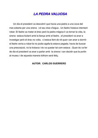 LA PEDRA VALUOSA

   Un dia el president va descobrir que havia una pedra a una cova del
mar,coberta per una sirena i el seu drac d'aigua . Un lladre l'estava intentant
robar. El lladre va matar el drac però la pedra màgica li va tornar la vida, la
sirena estava lluitant amb la llança amb el lladre , el president va anar a
investigar però el drac no volia, s´estava fent de nit quan van anar a dormir
el lladre venia a robar-la no podia agafa-la estava pegada, havia de buscar
una prescripció, no la trobava i és va quedar tal com estava . Quan és va fer
de dia el president va anar a parlar amb la sirena i van decidir que la portin
al museu i de aquesta manera tothom serà feliç.


                       AUTOR: CARLOS GUERRERO
 