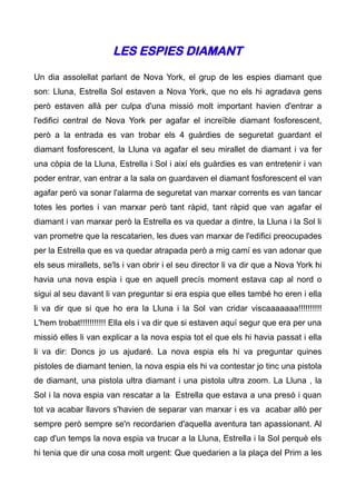 LES ESPIES DIAMANT

Un dia assolellat parlant de Nova York, el grup de les espies diamant que
son: Lluna, Estrella Sol estaven a Nova York, que no els hi agradava gens
però estaven allà per culpa d'una missió molt important havien d'entrar a
l'edifici central de Nova York per agafar el increïble diamant fosforescent,
però a la entrada es van trobar els 4 guàrdies de seguretat guardant el
diamant fosforescent, la Lluna va agafar el seu mirallet de diamant i va fer
una còpia de la Lluna, Estrella i Sol i així els guàrdies es van entretenir i van
poder entrar, van entrar a la sala on guardaven el diamant fosforescent el van
agafar però va sonar l'alarma de seguretat van marxar corrents es van tancar
totes les portes i van marxar però tant ràpid, tant ràpid que van agafar el
diamant i van marxar però la Estrella es va quedar a dintre, la Lluna i la Sol li
van prometre que la rescatarien, les dues van marxar de l'edifici preocupades
per la Estrella que es va quedar atrapada però a mig camí es van adonar que
els seus mirallets, se'ls i van obrir i el seu director li va dir que a Nova York hi
havia una nova espia i que en aquell precís moment estava cap al nord o
sigui al seu davant li van preguntar si era espia que elles també ho eren i ella
li va dir que si que ho era la Lluna i la Sol van cridar viscaaaaaaa!!!!!!!!!!
L'hem trobat!!!!!!!!!!! Ella els i va dir que si estaven aquí segur que era per una
missió elles li van explicar a la nova espia tot el que els hi havia passat i ella
li va dir: Doncs jo us ajudaré. La nova espia els hi va preguntar quines
pistoles de diamant tenien, la nova espia els hi va contestar jo tinc una pistola
de diamant, una pistola ultra diamant i una pistola ultra zoom. La Lluna , la
Sol i la nova espia van rescatar a la Estrella que estava a una presó i quan
tot va acabar llavors s'havien de separar van marxar i es va acabar allò per
sempre però sempre se'n recordarien d'aquella aventura tan apassionant. Al
cap d'un temps la nova espia va trucar a la Lluna, Estrella i la Sol perquè els
hi tenia que dir una cosa molt urgent: Que quedarien a la plaça del Prim a les
 