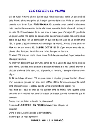 ELS ESPIES I EL PUNKI
En el futur, hi havia un noi que la seva feina era espia. Tenia un gos que es
deia Punki, el noi era prim, alt i forçut que es deia Max. Vivia en una ciutat
que de nom li van ficar FOTURDIALA. En aquella ciutat també hi vivia una
noia que també era espia, tenia ulls blaus, era alta, tenia el cabell castany i
es deia Eli. El que havien de fer era anar a matar gent d’amagat. El gos tenia
un secret, a les nits sortia de casa sense que ningú en sabes res, però ningú
sabia el que feia. Tot va començar en que un dia en Max es va trobar amb
l’Eli, a partir d’aquell moment va començar la relació. Al cap d’uns anys en
Max va fer un invent: EL SUPER COTXE !!! El súper cotxe tenia de tot,
pistola ultra llampec, foc al darrera, turbo, llampec al darrera,...
El Max i l'Eli anaven per la ciutat anant fent d’espies amb el Super cotxe i no
els aturava ningú.
Al final van descobrir que el Punki sortia de nit a veure la seva núvia que es
deia Mima. Els dos junts anaven a buscar minerals a el riu, també anaven a
discutir si demà faria vent, sol, si plouria, si nevaria, i sempre n’encertaven
algun.
Al 14 de febrer el Max i l'Eli es van casar, i els dos gossos “també”. Al cap
d’un temps els gossos van anar amb el Max i l'Eli a fer de espies per la ciutat
amb el súper cotxe. I, sabíeu que la Mima era molt bona espia? Ho
feia molt bé i l'Eli al final es va quedar amb la Mima. Uns quants anys
després els 4 espies van anar a buscar un tresor que els havien dit que hi
anessin.
Sabeu com es deien la banda de els espies?
Es deien ELS ESPIES I EN PUNKI ja havien triat el nom, us
agrada?
Dons a ells si, i així s’acaba la seva historia.
Espero que us hagi agradat!!!
                        AUTORA: GAL·LA LLAURADÓ
 