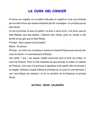 LA CURA DEL CÀNCER

Hi havia una vegada, en un poble molt petit un castell on vivia una princesa
que es deia Fiona que estava estudiant per fer muntatges i un príncep que es
deia Shrek.
Un dia el príncep va anar al castell i va anar a veure al rei i a la reina, que es
deia Melissa que feia teatres i German feia robots, però no només a ells
també al seu gos que es deia Rocky.
Príncep: -Que li passa a la princesa?
Reina: -Te càncer.
Príncep: -Jo aniré a la muntanya a buscar el mineral Púrpura que serveix per
curar el càncer i m´acompanyarà el Rocky!.
Van tardar 1 any i van passar moltes aventures però al final van trobar un
carro de Púrpura. Però el més important és que príncep va trobar un collaret
de Púrpura i com que a la princesa li agradava molt aquell color el príncep li
va regalar. Gràcies a aquell collaret la princesa es va curar en una setmana. I
van viure feliços per sempre i el rei va nombrar rei de Espanya al príncep
Shrek.


                       AUTORA: IRENE CALDERÓN
 