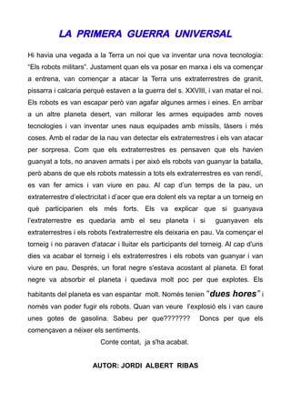 LA PRIMERA GUERRA UNIVERSAL

Hi havia una vegada a la Terra un noi que va inventar una nova tecnologia:
“Els robots militars”. Justament quan els va posar en marxa i els va començar
a entrena, van començar a atacar la Terra uns extraterrestres de granit,
pissarra i calcaria perquè estaven a la guerra del s. XXVIII, i van matar el noi.
Els robots es van escapar però van agafar algunes armes i eines. En arribar
a un altre planeta desert, van millorar les armes equipades amb noves
tecnologies i van inventar unes naus equipades amb míssils, làsers i més
coses. Amb el radar de la nau van detectar els extraterrestres i els van atacar
per sorpresa. Com que els extraterrestres es pensaven que els havien
guanyat a tots, no anaven armats i per això els robots van guanyar la batalla,
però abans de que els robots matessin a tots els extraterrestres es van rendí,
es van fer amics i van viure en pau. Al cap d’un temps de la pau, un
extraterrestre d’electricitat i d’acer que era dolent els va reptar a un torneig en
què participarien els més forts. Els va explicar que si guanyava
l’extraterrestre es quedaria amb el seu planeta i si              guanyaven els
extraterrestres i els robots l'extraterrestre els deixaria en pau. Va començar el
torneig i no paraven d'atacar i lluitar els participants del torneig. Al cap d'uns
dies va acabar el torneig i els extraterrestres i els robots van guanyar i van
viure en pau. Després, un forat negre s'estava acostant al planeta. El forat
negre va absorbir el planeta i quedava molt poc per que explotes. Els

habitants del planeta es van espantar molt. Només tenien       “dues hores” i
només van poder fugir els robots. Quan van veure l’explosió els i van caure
unes gotes de gasolina. Sabeu per que???????                Doncs per que els
començaven a néixer els sentiments.
                         Conte contat, ja s'ha acabat.


                      AUTOR: JORDI ALBERT RIBAS
 