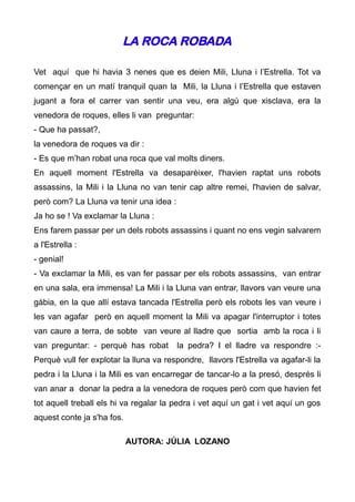 LA ROCA ROBADA

Vet aquí que hi havia 3 nenes que es deien Mili, Lluna i l’Estrella. Tot va
començar en un matí tranquil quan la Mili, la Lluna i l’Estrella que estaven
jugant a fora el carrer van sentir una veu, era algú que xisclava, era la
venedora de roques, elles li van preguntar:
- Que ha passat?,
la venedora de roques va dir :
- Es que m’han robat una roca que val molts diners.
En aquell moment l'Estrella va desaparèixer, l'havien raptat uns robots
assassins, la Mili i la Lluna no van tenir cap altre remei, l'havien de salvar,
però com? La Lluna va tenir una idea :
Ja ho se ! Va exclamar la Lluna :
Ens farem passar per un dels robots assassins i quant no ens vegin salvarem
a l'Estrella :
- genial!
- Va exclamar la Mili, es van fer passar per els robots assassins, van entrar
en una sala, era immensa! La Mili i la Lluna van entrar, llavors van veure una
gàbia, en la que allí estava tancada l'Estrella però els robots les van veure i
les van agafar però en aquell moment la Mili va apagar l'interruptor i totes
van caure a terra, de sobte van veure al lladre que sortia amb la roca i li
van preguntar: - perquè has robat        la pedra? I el lladre va respondre :-
Perquè vull fer explotar la lluna va respondre, llavors l'Estrella va agafar-li la
pedra i la Lluna i la Mili es van encarregar de tancar-lo a la presó, després li
van anar a donar la pedra a la venedora de roques però com que havien fet
tot aquell treball els hi va regalar la pedra i vet aquí un gat i vet aquí un gos
aquest conte ja s'ha fos.

                            AUTORA: JÚLIA LOZANO
 