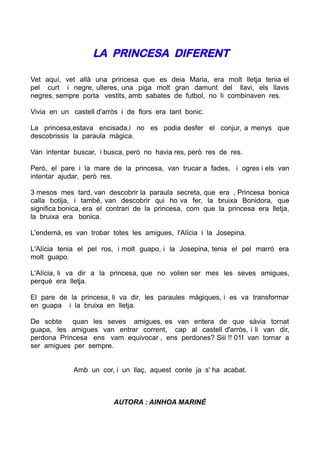 LA PRINCESA DIFERENT

Vet aquí, vet allà una princesa que es deia Maria, era molt lletja tenia el
pel curt i negre, ulleres, una piga molt gran damunt del llavi, els llavis
negres, sempre porta vestits, amb sabates de futbol, no li combinaven res.

Vivia en un castell d'arròs i de flors era tant bonic.

La princesa,estava encisada,i no es podia desfer el conjur, a menys que
descobrissis la paraula màgica.

Van intentar buscar, i busca, però no havia res, però res de res.

Peró, el pare i la mare de la princesa, van trucar a fades, i ogres i els van
intentar ajudar, però res.

3 mesos mes tard, van descobrir la paraula secreta, que era , Princesa bonica
calla botija, i també, van descobrir qui ho va fer, la bruixa Bonidora, que
significa bonica, era el contrari de la princesa, com que la princesa era lletja,
la bruixa era bonica.

L'endemà, es van trobar totes les amigues, l'Alícia i la Josepina.

L'Alícia tenia el pel ros, i molt guapo, i la Josepina, tenia el pel marró era
molt guapo.

L'Alícia, li va dir a la princesa, que no volien ser mes les seves amigues,
perquè era lletja.

El pare de la princesa, li va dir, les paraules màgiques, i es va transformar
en guapa i la bruixa en lletja.

De sobte    quan les seves amigues, es van entera de que sàvia tornat
guapa, les amigues van entrar corrent, cap al castell d'arròs, i li van dir,
perdona Princesa ens vam equivocar , ens perdones? Siii !! 01I van tornar a
ser amigues per sempre.


             Amb un cor, i un llaç, aquest conte ja s' ha acabat.



                          AUTORA : AINHOA MARINÉ
 