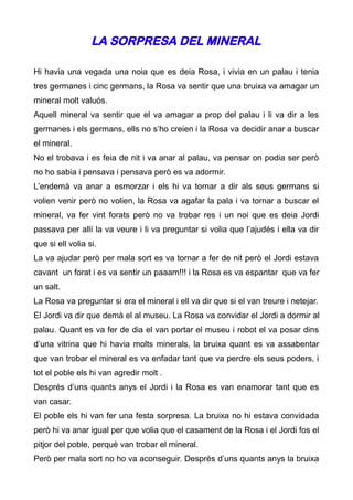 LA SORPRESA DEL MINERAL

Hi havia una vegada una noia que es deia Rosa, i vivia en un palau i tenia
tres germanes i cinc germans, la Rosa va sentir que una bruixa va amagar un
mineral molt valuós.
Aquell mineral va sentir que el va amagar a prop del palau i li va dir a les
germanes i els germans, ells no s’ho creien i la Rosa va decidir anar a buscar
el mineral.
No el trobava i es feia de nit i va anar al palau, va pensar on podia ser però
no ho sabia i pensava i pensava però es va adormir.
L’endemà va anar a esmorzar i els hi va tornar a dir als seus germans si
volien venir però no volien, la Rosa va agafar la pala i va tornar a buscar el
mineral, va fer vint forats però no va trobar res i un noi que es deia Jordi
passava per allí la va veure i li va preguntar si volia que l’ajudés i ella va dir
que si ell volia si.
La va ajudar però per mala sort es va tornar a fer de nit però el Jordi estava
cavant un forat i es va sentir un paaam!!! i la Rosa es va espantar que va fer
un salt.
La Rosa va preguntar si era el mineral i ell va dir que si el van treure i netejar.
El Jordi va dir que demà el al museu. La Rosa va convidar el Jordi a dormir al
palau. Quant es va fer de dia el van portar el museu i robot el va posar dins
d’una vitrina que hi havia molts minerals, la bruixa quant es va assabentar
que van trobar el mineral es va enfadar tant que va perdre els seus poders, i
tot el poble els hi van agredir molt .
Després d’uns quants anys el Jordi i la Rosa es van enamorar tant que es
van casar.
El poble els hi van fer una festa sorpresa. La bruixa no hi estava convidada
però hi va anar igual per que volia que el casament de la Rosa i el Jordi fos el
pitjor del poble, perquè van trobar el mineral.
Però per mala sort no ho va aconseguir. Desprès d’uns quants anys la bruixa
 