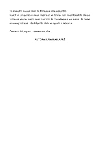 va aprendre que no havia de fer tantes coses dolentes.
Quant va recuperar els seus poders no va fer mai mes encanteris tots els que
vivien es van fer amics seus i sempre la convidaven a les festes i la bruixa
els va agredir mol i els del poble els hi va agredir a la bruixa.


Conte contat, aquest conte esta acabat.


                          AUTORA: LAIA MALLAFRÉ
 