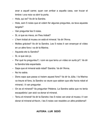anar a aquell carrer, quan van arribar a aquella casa, van trucar el
   timbre i una noia va obrir la porta.
− Hola, qui es? Va dir la Sandra.
− Hola, som 5 noies que et volem fer algunes preguntes, es teva aquesta
   targeta?
− Van preguntar les 5 noies.
− Si, si que es meva, on l'heu trobat?
− L'hem trobat al museu on està el mineral. Va dir l'Anna.
− Moltes gràcies!! Va dir la Sandra. Les 5 noies li van ensenyar el vídeo
   en un altre fons i va dir la Marina.
− Aquesta ets tu Sandra?
− Si, si que sóc jo.
− Per què ho pregunteu?, i com es que teniu un vídeo on surto jo?. Va dir
   la Sandra tota espantada.
− Saps que el mineral està robat? Sandra. Va dir l'Anna.
− No ho sabia.
− Dons saps que passa si traiem aquest fons? Va dir la Júlia. I la Marina
   va treure el fons, la Sandra va veure que sabien que ella havia robat el
   mineral, i li van preguntar.
− On es el mineral? Va preguntar l'Helena. La Sandra sabia que no tenia
   escapatòria i per això va donar el mineral.
− Teniu el mineral! Va dir la Sandra i les 5 noies van anar al museu i li van
   donar el mineral al Kevin, i les 5 noies van resoldre un altre problema!!



                         AUTORA : LUR SEDÓ
 