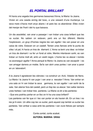 EL PORTAL BRILLANT
Hi havia una vegada tres germanes bessones:l’Anna, la Maria i la Joana.
Vivien en una caseta enmig del bosc, a una vessant d’una muntanya. La
seva mare s’havia mort anys abans i el pare les va abandonar. Elles vivien
del menjar de l’hort i del riu que baixava.


Un dia assolellat, van anar a passejar i van trobar una cosa brillant que les
va xuclar. No sabien on estaven, però era un lloc diferent. Mentre
l’exploraven, un grup d’homes negres les van agafar i les van posar en una
caixa de vidre. Estaven en un castell. Tenien unes llances amb la punta de
sílex i al pal, hi havia un tros de diamant. L’ Anna va tenir una idea: va trobar
un tros de diamant i va fer un forat al vidre. Mentre intentaven sortir, es van
trobar un home molt alt, amb un vestit negre. L’home les va atacar i només
va aconseguir agafar l' Anna perquè la Maria i la Joana es van escapolir i es
van amagar darrera un moble. Se’ls van obrir unes portes i van anar a parar
en un: laboratori!.


A la Joana li agradaven les ciències i va construir un: Avió, Volador de Nens.
La Maria i la Joana hi van pujar i van anar a rescatar l' Anna. Van entrar en
una sala on hi van trobar la seva     germana, la van agafar i van sortir de la
sala. Van aterrar fora del castell, però un llop les va atacar. Van saltar darrera
unes herbes i van trobar tres panteres. La Maria va dir a les panteres:
- Que ens podríeu portar en un lloc on hi ha una cosa brillant?
Les panteres van fer que sí i les van portar on els havien dit. En un tres i no
res ja hi eren. Un altre cop les va xuclar, però aquest cop també va xuclar les
panteres. Van arribar a casa amb les panteres i van viure felices per sempre
més.
                          Conte contat, conte acabat.
                          AUTORA: MARINA GRAU
 