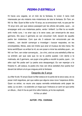PEDRA O ESTRELLA

Hi havia una vegada, en el món de la fantasia, hi vivien 3 nens molt
interessats per els misteris més misteriosos de tota la fantasia. En Tom, en
Nil i la Mar. Quan la Mar va fer 10 anys, es va emocionar molt, no pas per fer
10 anys sinó, per que estava passejant per les afores del poble, quan... va
ensopegar amb una misteriosa pedra, verda i brillant!. La Mar la va recollir
amb molta cura, i va anar cap a la seva casa, per ensenyar-la als seus
germans. Els seus 2 germans es van encuriosir molt, davant de aquella
pedra tan misteriosa. Com que els 3 estaven tan emocionats per els
misteris... van decidir començar a investigar i buscar respostes, en les
enciclopèdies, llibres, asta ven tindre que anar el museus de tota mena. No
tenia sentit!Quan va arribar la nit, es van posar a mirar les estrelles,quan... en
Nil i en Tom, van cridar convençuts... Ja o tinc, això es una estrella!La Mar es
va entristir, per que saia que no se la podria quedar. L'en demà a la
matinada, els 3 germans, van pujar a les golfes a recollir la pedra, quan... Un
altre cop! No podia ser! La pedra avia desaparegut. Es van repenjar a la
finestra hi...allí estava, la pedra (ho mes ven dit,la estrella!) Així podria lluir
davant de tothom al al que cregues,amb la fantasia.
                              Després de 5 anys
(La Mar fa els 15 anys) Quan la Mar estava en la porta de la seva casa, es va
posar molt neguitosa, per que sabia que alguna cosa nova l´esperava dintre.
Quan va entrar, va veure una capsa vermella embolicada amb paper de
seda. La va obrir, i va estendre un mapa que l´indicava un camí en que sortia
un dibuix... Això hi ha es part d'un altre historia, ja ho les explicaré.
                                 Hi fins un altre!


                            AUTOR : POL CIURANA
 