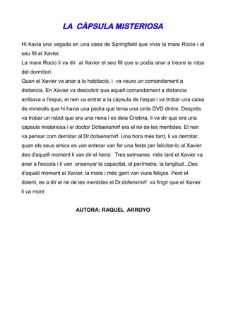 LA CÀPSULA MISTERIOSA

Hi havia una vegada en una casa de Springfield que vivia la mare Rocio i el
seu fill el Xavier.
La mare Rocio li va dir al Xavier el seu fill que si podia anar a treure la roba
del dormitori.
Quan el Xavier va anar a la habitació, i va veure un comandament a
distancia. En Xavier va descobrir que aquell comandament a distancia
arribava a l'espai, el nen va entrar a la càpsula de l'espai i va trobar una caixa
de minerals que hi havia una pedra que tenia una cinta DVD dintre. Després
va trobar un robot que era una nena i es deia Cristina, li va dir que era una
càpsula misteriosa i el doctor Dofaensmirf era el rei de les mentides. El nen
va pensar com derrotar al Dr.dofaensmirf. Una hora més tard, li va derrotar,
quan els seus amics es van enterar van fer una festa per felicitar-lo al Xavier
des d'aquell moment li van dir el heroi. Tres setmanes més tard el Xavier va
anar a l'escola i li van ensenyar la capacitat, el perímetre, la longitud...Des
d'aquell moment el Xavier, la mare i més gent van viure feliços. Però el
dolent, es a dir el rei de les mentides el Dr.dofensmirf va fingir que el Xavier
li va morir.


                        AUTORA: RAQUEL ARROYO
 