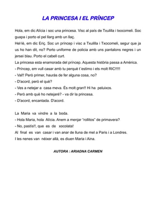 LA PRINCESA I EL PRÍNCEP

Hola, em dic Alícia i soc una princesa. Visc al país de Txulilla i txocomeli. Soc
guapa i porto el pel llarg amb un llaç.
Hel·lè, em dic Eriç. Soc un príncep i visc a Txulilla i Txocomeli, segur que ja
us ho han dit, no? Porto uniforme de policia amb uns pantalons negres i un
jersei blau. Porto el cabell curt.
La princesa esta enamorada del príncep. Aquesta història passa a Amèrica.
- Príncep, em vull casar amb tu perquè t´estimo i ets molt RIC!!!!!
- Val!! Però primer, hauràs de fer alguna cosa, no?
- D'acord, però el què?
- Ves a netejar a casa meva. És molt gran!! Hi ha peluixos.
- Però amb què ho netejaré? - va dir la princesa.
- D'acord, encantada. D'acord.


La Maria va vindre a la boda.
- Hola Maria, hola Alícia. Anem a menjar “rollitos” de primavera?
- No, pastís!!, que es de xocolata!
Al final es van casar i van anar de lluna de mel a Paris i a Londres.
I les nenes van néixer allà, es diuen Maria i Aina.


                          AUTORA : ARIADNA CARMEN
 