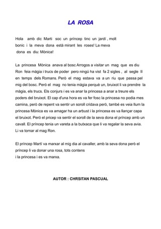 LA ROSA

Hola   amb dic Marti soc un príncep tinc un jardí , molt
bonic i la meva dona està mirant les roses! La meva
dona es diu: Mònica!


La princesa Mònica anava al bosc Arrogos a visitar un mag que es diu
Ron feia màgia i trucs de poder pero ningú ha vist fa 2 sigles , al segle II
en temps dels Romans. Però el mag estava va a un riu que passa pel
mig del bosc. Peró el mag no tenia màgia perquè un, bruixot li va prendre la
màgia, els trucs. Els conjurs i es va anar la princesa a anar a treure els
poders del bruixot. El cap d'una hora es va fer fosc la princesa no podia mes
camina, però de repent va sentir un soroll cridava però, també es veia llum la
princesa Mònica es va amagar ha un arbust i la princesa es va llançar capa
el bruixot. Peró el pricep va sentir el soroll de la seva dona el príncep amb un
cavall. El príncep tenia un vareta a la butxaca que li va regalar la seva avia.
Li va tornar al mag Ron.


El príncep Martí va marxar al mig dia al cavaller, amb la seva dona però el
príncep li va donar una rosa, tots contens
i la princesa i es va marxa.




                       AUTOR : CHRSITAN PASCUAL
 