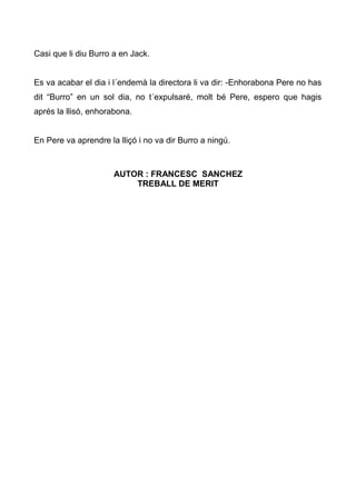 Casi que li diu Burro a en Jack.


Es va acabar el dia i l´endemà la directora li va dir: -Enhorabona Pere no has
dit “Burro” en un sol dia, no t´expulsaré, molt bé Pere, espero que hagis
aprés la llisó, enhorabona.


En Pere va aprendre la lliçó i no va dir Burro a ningú.



                      AUTOR : FRANCESC SANCHEZ
                          TREBALL DE MERIT
 
