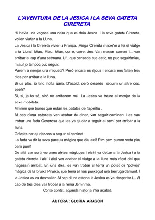 L'AVENTURA DE LA JESICA I LA SEVA GATETA
                CIRERETA
Hi havia una vegada una nena que es deia Jesica, i la seva gateta Cirereta,
volien viatjar a la Lluna.
La Jesica i la Cirereta vivien a França. ¡Vinga Cirereta marxe'm a fer el viatge
a la Lluna! Miau, Miau, Miau, corre, corre, Jes. Van marxar corrent i... van
arribar al cap d'una setmana. Ui!, que cansada que estic, no puc seguir!miau,
miau! jo tampoc puc seguir.
Parem a menjar una miqueta? Però encara es dijous i encara ens falten tres
dies per arribar a la lluna.
Si us plau, jo tinc molta gana. D'acord, però després seguim un altre cop,
eeeh?
Si, si, ja ho sé, sinó no arribarem mai. La Jesica va treure el menjar de la
seva motxileta.
Mmmm que bones que estan les patates de l'aperitiu .
Al cap d'una estoneta van acabar de dinar, van seguir caminant i es van
trobar una fada Generosa que les va ajudar a seguir el camí per arribar a la
lluna.
Gràcies per ajudar-nos a seguir el caminet.
La fada va dir la seva paraula màgica que diu així! Pim pam pumm recta pim
pam pum!
De allà van sortir-ne unes aletes màgiques i els hi va deixar a la Jesica i a la
gateta cirereta i així i així van acabar el viatge a la lluna més ràpid del que
hagessin arribat. En uns dies, es van trobar al terra un potet de “polvos”
màgics de la bruixa Piruixa, que tenia el nas punxegut una berruga damunt. I
la Jesica es va desmallar. Al cap d'una estona la Jesica es va despertar i... Al
cap de tres dies van trobar a la reina Jeminma.
                   Conte contat, aquesta historia s'ha acabat.

                         AUTORA : GLÒRIA ARAGON
 