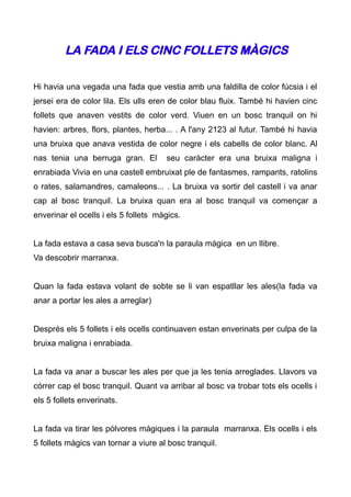 LA FADA I ELS CINC FOLLETS MÀGICS

Hi havia una vegada una fada que vestia amb una faldilla de color fúcsia i el
jersei era de color lila. Els ulls eren de color blau fluix. També hi havien cinc
follets que anaven vestits de color verd. Viuen en un bosc tranquil on hi
havien: arbres, flors, plantes, herba... . A l'any 2123 al futur. També hi havia
una bruixa que anava vestida de color negre i els cabells de color blanc. Al
nas tenia una berruga gran. El        seu caràcter era una bruixa maligna i
enrabiada Vivia en una castell embruixat ple de fantasmes, rampants, ratolins
o rates, salamandres, camaleons... . La bruixa va sortir del castell i va anar
cap al bosc tranquil. La bruixa quan era al bosc tranquil va començar a
enverinar el ocells i els 5 follets màgics.


La fada estava a casa seva busca'n la paraula màgica en un llibre.
Va descobrir marranxa.


Quan la fada estava volant de sobte se li van espatllar les ales(la fada va
anar a portar les ales a arreglar)


Després els 5 follets i els ocells continuaven estan enverinats per culpa de la
bruixa maligna i enrabiada.


La fada va anar a buscar les ales per que ja les tenia arreglades. Llavors va
córrer cap el bosc tranquil. Quant va arribar al bosc va trobar tots els ocells i
els 5 follets enverinats.


La fada va tirar les pólvores màgiques i la paraula marranxa. Els ocells i els
5 follets màgics van tornar a viure al bosc tranquil.
 
