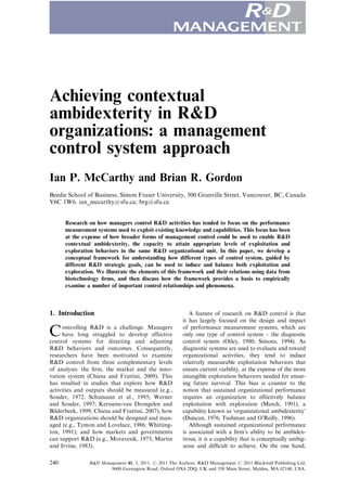 Achieving contextual
ambidexterity in R&D
organizations: a management
control system approach
Ian P. McCarthy and Brian R. Gordon
Beedie School of Business, Simon Fraser University, 500 Granville Street, Vancouver, BC, Canada
V6C 1W6. ian_mccarthy@sfu.ca; brg@sfu.ca


      Research on how managers control R&D activities has tended to focus on the performance
      measurement systems used to exploit existing knowledge and capabilities. This focus has been
      at the expense of how broader forms of management control could be used to enable R&D
      contextual ambidexterity, the capacity to attain appropriate levels of exploitation and
      exploration behaviors in the same R&D organizational unit. In this paper, we develop a
      conceptual framework for understanding how different types of control system, guided by
      different R&D strategic goals, can be used to induce and balance both exploitation and
      exploration. We illustrate the elements of this framework and their relations using data from
      biotechnology ﬁrms, and then discuss how the framework provides a basis to empirically
      examine a number of important control relationships and phenomena.



1. Introduction                                            A feature of research on R&D control is that
                                                        it has largely focused on the design and impact

C    ontrolling R&D is a challenge. Managers
     have long struggled to develop effective
control systems for directing and adjusting
                                                        of performance measurement systems, which are
                                                        only one type of control system – the diagnostic
                                                        control system (Otley, 1980; Simons, 1994). As
R&D behaviors and outcomes. Consequently,               diagnostic systems are used to evaluate and reward
researchers have been motivated to examine              organizational activities, they tend to induce
R&D control from three complementary levels             relatively measurable exploitation behaviors that
of analysis: the ﬁrm, the market and the inno-          ensure current viability, at the expense of the more
vation system (Chiesa and Frattini, 2009). This         intangible exploration behaviors needed for ensur-
has resulted in studies that explore how R&D            ing future survival. This bias is counter to the
activities and outputs should be measured (e.g.,        notion that sustained organizational performance
Souder, 1972; Schumann et al., 1995; Werner             requires an organization to effectively balance
and Souder, 1997; Kerssens-van Drongelen and            exploitation with exploration (March, 1991), a
Bilderbeek, 1999; Chiesa and Frattini, 2007); how       capability known as ‘organizational ambidexterity’
R&D organizations should be designed and man-           (Duncan, 1976; Tushman and O’Reilly, 1996).
aged (e.g., Tymon and Lovelace, 1986; Whitting-            Although sustained organizational performance
ton, 1991); and how markets and governments             is associated with a ﬁrm’s ability to be ambidex-
can support R&D (e.g., Moravesik, 1973; Martin          trous, it is a capability that is conceptually ambig-
and Irvine, 1983).                                      uous and difﬁcult to achieve. On the one hand,

240            R&D Management 41, 3, 2011. r 2011 The Authors. R&D Management r 2011 Blackwell Publishing Ltd,
                       9600 Garsington Road, Oxford OX4 2DQ, UK and 350 Main Street, Malden, MA 02148, USA.
 