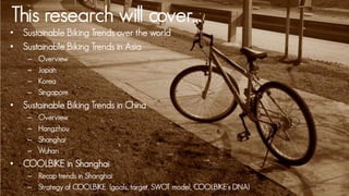 This research will cover…
• Sustainable Biking Trends over the world
• Sustainable Biking Trends in Asia
    –   Overview
    –   Japan
    –   Korea
    –   Singapore
• Sustainable Biking Trends in China
    –   Overview
    –   Hangzhou
    –   Shanghai
    –   Wuhan
• COOLBIKE in Shanghai
    – Recap trends in Shanghai
    – Strategy of COOLBIKE (goals, target, SWOT model, COOLBIKE’s DNA)
 