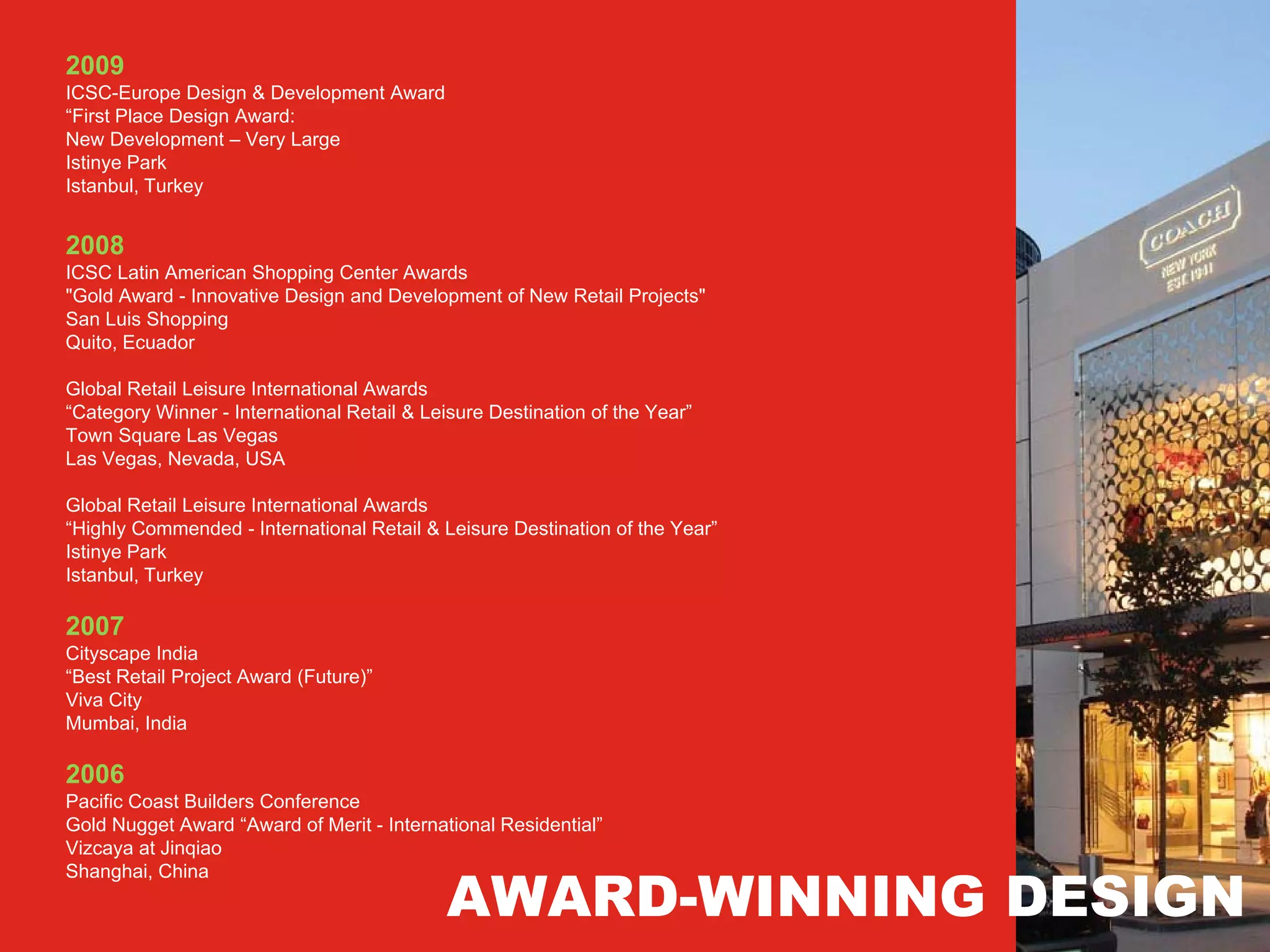 2009
ICSC-Europe Design & Development Award
“First Place Design Award:
New Development – Very Large
Istinye Park
Istanbul, Turkey


2008
ICSC Latin American Shopping Center Awards
"Gold Award - Innovative Design and Development of New Retail Projects"
San Luis Shopping
Quito, Ecuador

Global Retail Leisure International Awards
“Category Winner - International Retail & Leisure Destination of the Year”
Town Square Las Vegas
Las Vegas, Nevada, USA

Global Retail Leisure International Awards
“Highly Commended - International Retail & Leisure Destination of the Year”
Istinye Park
Istanbul, Turkey

2007
Cityscape India
“Best Retail Project Award (Future)”
Viva City
Mumbai, India

2006
Pacific Coast Builders Conference
Gold Nugget Award “Award of Merit - International Residential”
Vizcaya at Jinqiao


                                            AWARD-WINNING DESIGN
Shanghai, China
 