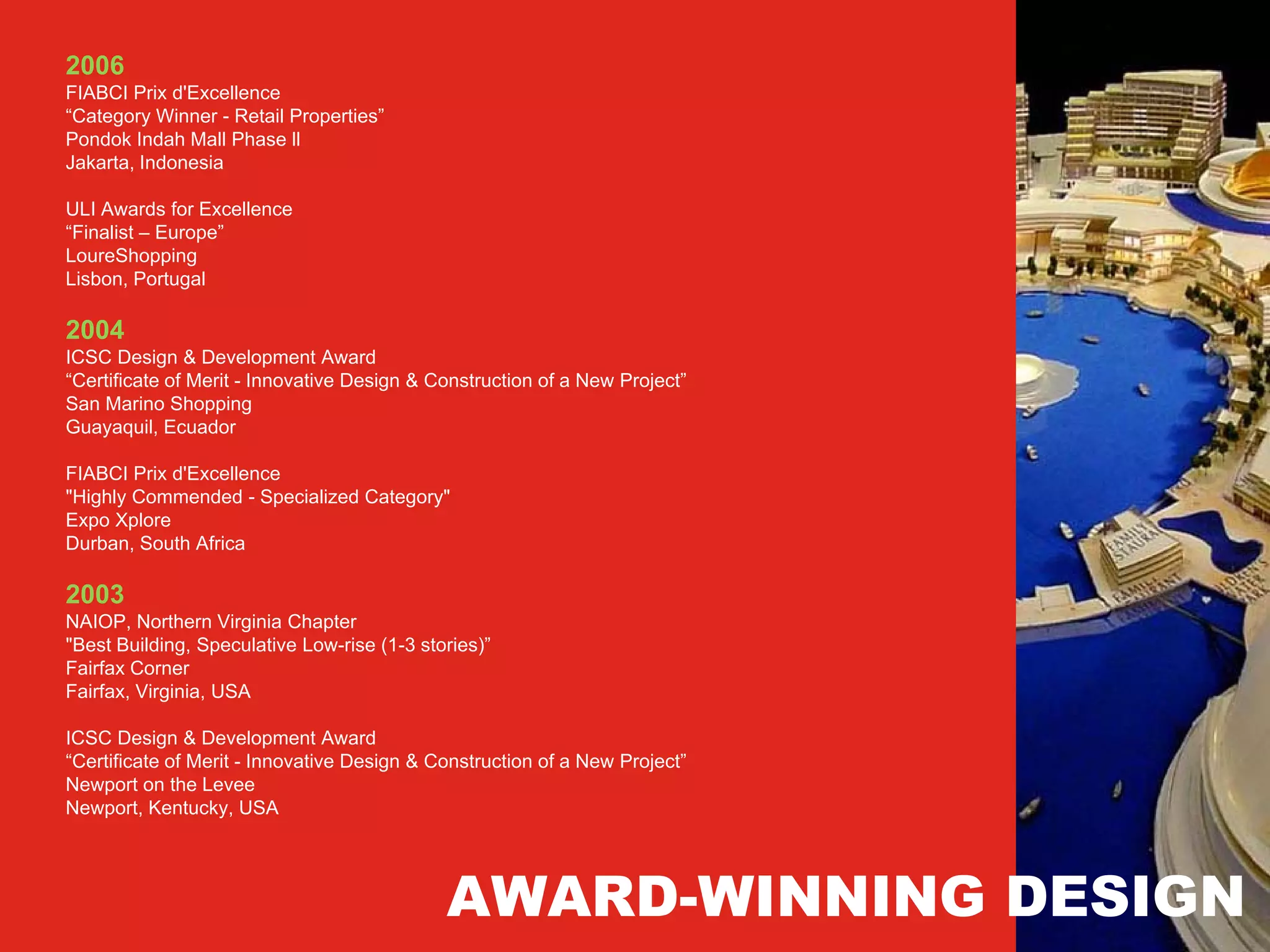 2006
FIABCI Prix d'Excellence
“Category Winner - Retail Properties”
Pondok Indah Mall Phase ll
Jakarta, Indonesia

ULI Awards for Excellence
“Finalist – Europe”
LoureShopping
Lisbon, Portugal

2004
ICSC Design & Development Award
“Certificate of Merit - Innovative Design & Construction of a New Project”
San Marino Shopping
Guayaquil, Ecuador

FIABCI Prix d'Excellence
"Highly Commended - Specialized Category"
Expo Xplore
Durban, South Africa

2003
NAIOP, Northern Virginia Chapter
"Best Building, Speculative Low-rise (1-3 stories)”
Fairfax Corner
Fairfax, Virginia, USA

ICSC Design & Development Award
“Certificate of Merit - Innovative Design & Construction of a New Project”
Newport on the Levee
Newport, Kentucky, USA




                                             AWARD-WINNING DESIGN
 