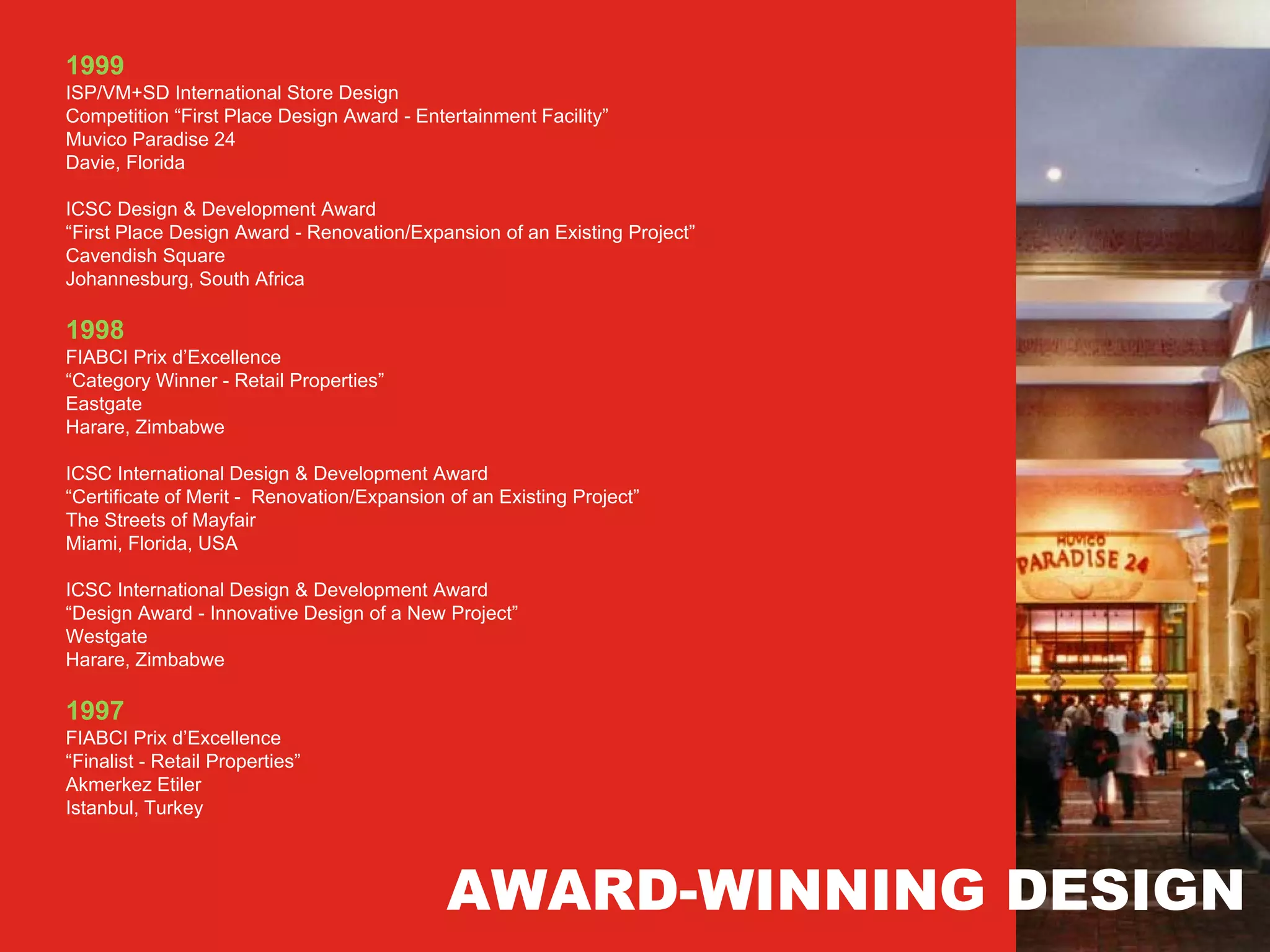 1999
ISP/VM+SD International Store Design
Competition “First Place Design Award - Entertainment Facility”
Muvico Paradise 24
Davie, Florida

ICSC Design & Development Award
“First Place Design Award - Renovation/Expansion of an Existing Project”
Cavendish Square
Johannesburg, South Africa

1998
FIABCI Prix d’Excellence
“Category Winner - Retail Properties”
Eastgate
Harare, Zimbabwe

ICSC International Design & Development Award
“Certificate of Merit - Renovation/Expansion of an Existing Project”
The Streets of Mayfair
Miami, Florida, USA

ICSC International Design & Development Award
“Design Award - Innovative Design of a New Project”
Westgate
Harare, Zimbabwe

1997
FIABCI Prix d’Excellence
“Finalist - Retail Properties”
Akmerkez Etiler
Istanbul, Turkey



                                             AWARD-WINNING DESIGN
 