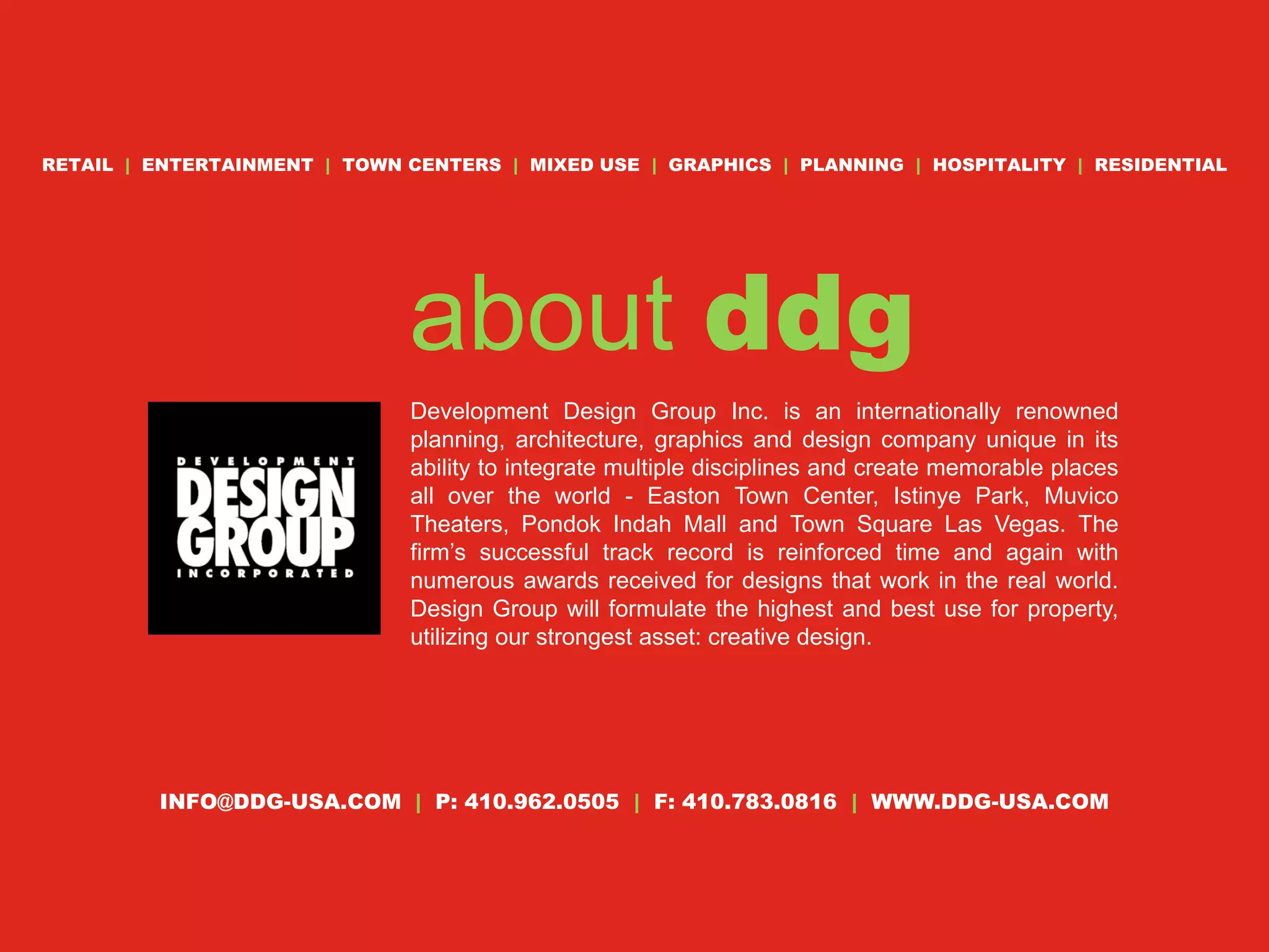 RETAIL | ENTERTAINMENT | TOWN CENTERS | MIXED USE | GRAPHICS | PLANNING | HOSPITALITY | RESIDENTIAL




                              about ddg
                              Development Design Group Inc. is an internationally renowned
                              planning, architecture, graphics and design company unique in its
                              ability to integrate multiple disciplines and create memorable places
                              all over the world - Easton Town Center, Istinye Park, Muvico
                              Theaters, Pondok Indah Mall and Town Square Las Vegas. The
                              firm’s successful track record is reinforced time and again with
                              numerous awards received for designs that work in the real world.
                              Design Group will formulate the highest and best use for property,
                              utilizing our strongest asset: creative design.




         INFO@DDG-USA.COM | P: 410.962.0505 | F: 410.783.0816 | WWW.DDG-USA.COM
 