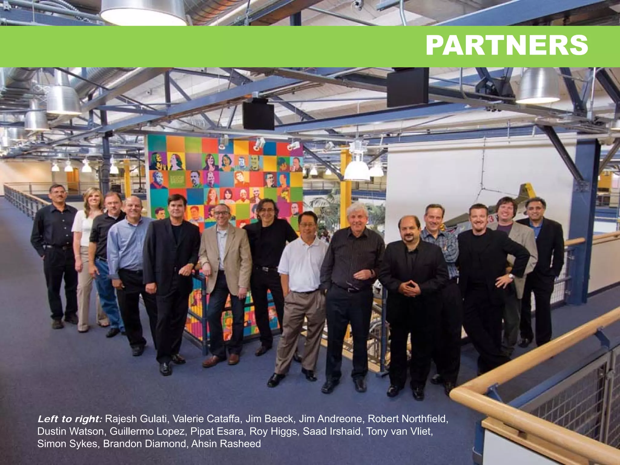 PARTNERS




Left to right: Rajesh Gulati, Valerie Cataffa, Jim Baeck, Jim Andreone, Robert Northfield,
Dustin Watson, Guillermo Lopez, Pipat Esara, Roy Higgs, Saad Irshaid, Tony van Vliet,
Simon Sykes, Brandon Diamond, Ahsin Rasheed
 