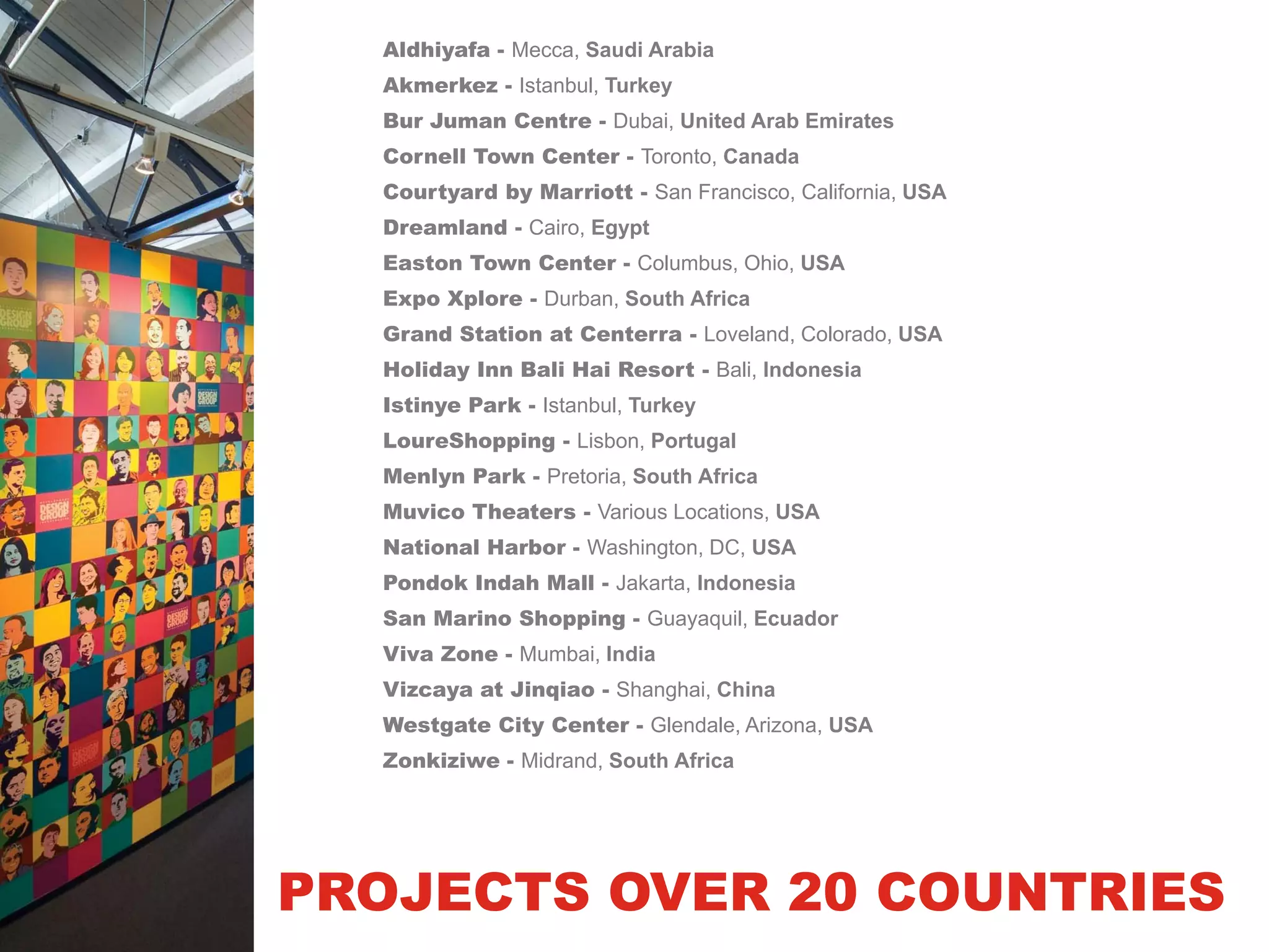 Aldhiyafa - Mecca, Saudi Arabia
  Akmerkez - Istanbul, Turkey
  Bur Juman Centre - Dubai, United Arab Emirates
  Cornell Town Center - Toronto, Canada
  Courtyard by Marriott - San Francisco, California, USA
  Dreamland - Cairo, Egypt
  Easton Town Center - Columbus, Ohio, USA
  Expo Xplore - Durban, South Africa
  Grand Station at Centerra - Loveland, Colorado, USA
  Holiday Inn Bali Hai Resort - Bali, Indonesia
  Istinye Park - Istanbul, Turkey
  LoureShopping - Lisbon, Portugal
  Menlyn Park - Pretoria, South Africa
  Muvico Theaters - Various Locations, USA
  National Harbor - Washington, DC, USA
  Pondok Indah Mall - Jakarta, Indonesia
  San Marino Shopping - Guayaquil, Ecuador
  Viva Zone - Mumbai, India
  Vizcaya at Jinqiao - Shanghai, China
  Westgate City Center - Glendale, Arizona, USA
  Zonkiziwe - Midrand, South Africa




PROJECTS OVER 20 COUNTRIES
 