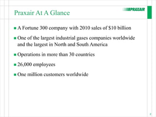 Praxair At A Glance

 A Fortune   300 company with 2010 sales of $10 billion
 One of the largest industrial gases companies worldwide
 and the largest in North and South America
 Operations   in more than 30 countries
 26,000   employees
 One   million customers worldwide




                                                            2
 