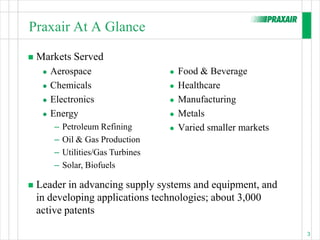 Praxair At A Glance

   Markets Served
        Aerospace                        Food & Beverage
        Chemicals                        Healthcare
        Electronics                      Manufacturing
        Energy                           Metals
          –   Petroleum Refining          Varied smaller markets
          –   Oil & Gas Production
          –   Utilities/Gas Turbines
          –   Solar, Biofuels

   Leader in advancing supply systems and equipment, and
    in developing applications technologies; about 3,000
    active patents

                                                                    3
 