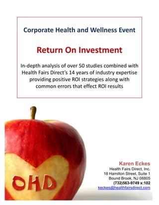 Corporate Health and Wellness Event

       Return On Investment
In-depth analysis of over 50 studies combined with
 Health Fairs Direct’s 14 years of industry expertise
    providing positive ROI strategies along with
       common errors that effect ROI results




                                              Karen Eckes
                                        Health Fairs Direct, Inc.
                                     18 Hamilton Street, Suite 1
                                        Bound Brook, NJ 08805
                                          (732)563-9749 x:102
                                  keckes@healthfairsdirect.com
 