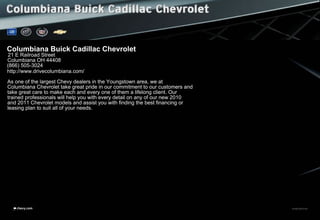 11CHECORCAT01chevy.com
Columbiana Buick Cadillac Chevrolet
21 E Railroad Street
Columbiana OH 44408
(866) 505-3024
http://www.drivecolumbiana.com/
As one of the largest Chevy dealers in the Youngstown area, we at
Columbiana Chevrolet take great pride in our commitment to our customers and
take great care to make each and every one of them a lifelong client. Our
trained professionals will help you with every detail on any of our new 2010
and 2011 Chevrolet models and assist you with finding the best financing or
leasing plan to suit all of your needs.
 