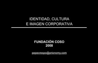 IDENTIDAD, CULTURA
E IMAGEN CORPORATIVA
FUNDACIÓN COSO
2008
pepecrespo@prionomy.com
 
