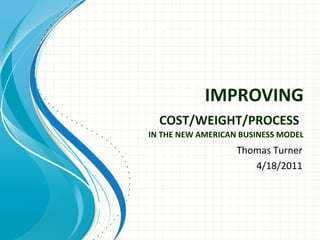 IMPROVING
  COST/WEIGHT/PROCESS
IN THE NEW AMERICAN BUSINESS MODEL
                   Thomas Turner
                      4/18/2011
 