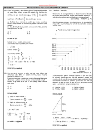 EA CPCAR 2011 PROVAS DE LÍNGUA PORTUGUESA E MATEMÁTICA – VERSÃO A 12
35 - Certo dia, Isabela e Ana Beatriz saíram para vender pastéis
na praia. Elas tinham juntas 460 pastéis. No final do dia,
verificou-se que Isabela conseguiu vender
5
3
dos pastéis
que levara e Ana Beatriz
8
5
dos pastéis que levara.
Ao final do dia, o número de pastéis que restou para Ana
Beatriz era a metade do número de pastéis que restou para
Isabela.
Se Ana Beatriz, levou x pastéis para vender, então, a soma
dos algarismos de x é
a) 6 c) 8
b) 7 d) 9
RESOLUÇÃO:
Isabela levou y pastéis para vender
Ana Beatriz levou x pastéis para vender
x + y = 460
Isabela vendeu y
5
3
Ana Beatriz vendeu x
8
5
7061
160x8460x23460xx
8
15
x
8
15
yy
5
1
x
8
3
y
5
2
2
1
x
8
3
=++
=⇒⋅=⇒=+
=⇒=⇒⋅=
RESPOSTA: opção b
36 - Em um certo período, o valor total da cesta básica de
alimentos subiu 82% e o salário mínimo, nesse mesmo
período, aumentou 30%
Para que recupere o poder de compra da cesta básica de
alimentos, o salário mínimo deverá ser aumentado em y%
O valor de y, então, é tal que 20 está para y assim como 8
está para
a) 12 c) 24
b) 16 d) 32
RESOLUÇÃO:
1) Valor da cesta básica: x
Com o aumento: x82,1x
100
82
x =+
2) Valor do salário mínimo: y
Com o aumento: z30,1y
100
30
y =+
1,82 – 1,3 = 0,52
0,52z  y
1,30z  100
RESPOSTA: opção b
37 - “Demanda Crescente
O consumo de energia elétrica no Brasil nunca foi tão alto.
Na quinta-feira passada, atingiu seu recorde histórico. O
valor é muito superior ao registrado em anos anteriores”
(revista Veja – 10/02/10 – p. 71)
O gráfico abaixo indica o pico de consumo de energia (em
megawatts) na primeira quinta-feira de fevereiro dos anos de
2002 a 2010.
Analisando-se o gráfico acima e supondo-se que em 2011,
na primeira quinta-feira do mês de fevereiro, haverá um
crescimento do pico de consumo de energia, proporcional ao
crescimento ocorrido na primeira quinta-feira do mês de
fevereiro do ano de 2009 ao ano de 2010, é correto afirmar
que x é um número compreendido entre
a) 76000 e 77000 c) 78000 e 79000
b) 77000 e 78000 d) 79000 e 80000
RESOLUÇÃO:
79593x6171517878x
)8939(261715x
1
6171570654
2
61715x
=⇒+=⇒
⇒⋅=−⇒
−
=
−
RESPOSTA: opção d
16
8
2
1
40
20
y
20
%40
3,1
52
y
===
==⇒
www.concursosmilitares.com.br
 