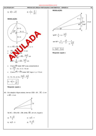 EA CPCAR 2011 PROVAS DE LÍNGUA PORTUGUESA E MATEMÁTICA – VERSÃO A 16
b) ( )2115 + d)








+
3
5
95
RESOLUÇÃO:
zyOCOARAORPOxE +++++++=
• cm5ROCORPO ====
• No triângulo AOR:
cm
3
310
RA
RA
5
º60sen =⇒=
cm
3
35
OA
OA
5
º60tg =⇒=
• O arco mede 180º e seu comprimento é
cm15355
2
R2
C =⋅=π=
π
=
• O arco mede 180º, logo x + y = 15 cm
3
35
3
310
)53(1515E ++⋅++=








+=
3
1
315E
Resposta: opção a
48 - Em relação à figura abaixo, tem-se °= 30DAˆC , cm2AC =
e cm4BC =
Se AC ⊥ CB e AD ⊥ DB, então, BD , em cm, é igual a
a)
3
36 −
c) 132 −
b) 336 − d)
2
34 −
RESOLUÇÃO:
3
32
4
x
2
3
y4
x
º60sen
3
32
y
2
y
º30tg
−
=⇒
−
=
=⇒=
( )cm132x −=
Resposta: opção c
www.concursosmilitares.com.br
 