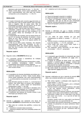 EA CPCAR 2011 PROVAS DE LÍNGUA PORTUGUESA E MATEMÁTICA – VERSÃO A 3
aberturas e pelo receio diante do novo...” (l. 32 e 33)
d) “Nesse mundo difuso, somos quase onipotentes, sem
maior responsabilidade, pois cada ação nem sempre
corresponde a uma consequência...” (l. 39 a 41)
RESOLUÇÃO:
a) A oração introduzida pelo conectivo mas demonstra um
outro lado para o dito na oração anterior. Esse outro lado
seria o negativo. Não se passa disso. Não há
possibilidade de evolução, de crescimento, de ser outra
coisa senão cibernéticos, twitteiros, blogueiros.
b) Segundo o texto, o fato de estar mais veloz e esperto no
computador, podendo criar mundos virtuais e sendo
capaz de jogar jogos cada vez mais complexos é um
fator positivo dessa era tecnológica em que nos
encontramos.
c) A ambiguidade não é positiva, pois ao mesmo tempo em
que há um excesso de aberturas, há também o receio
diante do novo. Não há certeza, não há segurança.
Segundo o texto, isso não é um aspecto positivo em
relação à tecnologia.
d) O fato de se sentir quase onipotente, não desperta
responsabilidade pelos atos cometidos, já que a
consequência deles nem sempre aparece. Segundo o
texto isso não é positivo, pois criará sérias questões
morais e éticas.
Resposta: opção b
03 - Segundo o texto, é INCORRETO afirmar que
a) o anonimato permite a coexistência de múltiplas
identidades na internet.
b) a comunicação virtual pode gerar perseguições e males.
c) as novidades tecnológicas trazem inúmeras
possibilidades tanto positivas quanto negativas.
d) nesse mundo pós-moderno, as pessoas se isolam em
seus mundos virtuais.
RESOLUÇÃO:
a) A coexistência de diversas identidades escondidas sob o
anonimato aparece no trecho: “nesse mundo difuso,
somos quase onipotentes, sem maior responsabilidade
(...) e ainda podemos nos esconder no anonimato.” (l. 39
a 42)
b) Essa afirmativa aparece no trecho: “(...) comunicar-se é
positivo, mas sinais feitos na sombra, sem verdadeiro
nome nem rosto , podem acabar em fantasmáticas
perseguições e males.” (l. 66 a 68)
c) No segundo parágrafo, a tecnologia é abordada como
algo que promove progresso ou o nosso extermínio. A
leitura global do texto confirma essa dualidade.
d) O isolamento das pessoas em mundos virtuais é uma
informação que extrapola o texto.
Resposta: opção d
04 - Assinale a alternativa que apresenta uma figura de
linguagem DIFERENTE da apresentada nas outras opções.
a) “Mas pode ser a estrada dos pedófilos, a alcova dos
doentes...”
b) “...buscamos o nevoeiro desse anonimato...”
c) “...estaremos afixados nele como borboletas presas com
alfinetes...”
d) “...nadamos num rio de novidades...”
RESOLUÇÃO:
a) Figura de linguagem presente é a metáfora.
b) Figura de linguagem presente é a metáfora.
c) A figura de linguagem presente nesse excerto é a
comparação, visto que se trata de uma comparação
explícita, marcada pela presença do vocábulo como.
d) Figura de linguagem presente é a metáfora.
Resposta: opção c
05 - Assinale a alternativa em que a relação semântica
apresentada nos parênteses NÃO está presente no excerto
analisado.
a) “...um salão de jogos divertido em que elas
imediatamente se sentem à vontade...” l. 59 a 61 –
(lugar)
b) “Viramos homens e mulheres pós-modernos, sem saber
o que isso significa ...” l. 17 e 18 – (oposição)
c) “Como quase tudo neste mundo nosso, duplo é o
gume...” l. 65 e 66 – (comparação)
d) “Tão enganador quanto fascinante, no que tange à
comunicação.” l. 36 e 37 – (proporção)
RESOLUÇÃO:
a) A preposição que antecedida da preposição em nesse
contexto poderia ser substituída por onde, pois o
referente é um lugar.
b) A relação de oposição de ideias existe, pois caberia
substituir o conectivo sem por embora: ...embora não
saibamos o que isso significa”. O contraste, a oposição
está presente nas orações concessivas.
c) A ideia de comparação é marcada pelo conectivo como.
d) Não existe relação de proporção, mas de comparação
“Tão enganador quanto fascinante”.
Resposta: opção d
06 - Assinale a alternativa em que a reescrita do período NÃO
afeta o seu conteúdo semântico nem o gramatical.
a) “Não vamos regredir: a civilização anda segundo seu
próprio arbítrio.” (l. 30 a 31)
Vamos seguir o avanço tecnológico, pois a civilização
anda de acordo com sua vontade.
b) “Viramos homens e mulheres pós-modernos, sem saber
o que isso significa; somos cibernéticos, somos
twitteiros, e blogueiros...” (l. 17 a 19)
Transformamo-nos em pessoas modernas, sem perceber
a razão; somos robôs, somos twitteiros e temos blogs...
c) “Estimulante, múltiplo, tão rico, resta saber o que vamos
fazer nesse novo mundo  ou o que ele vai fazer de
nós.” (l. 76 a 78)
Excitante, variado, muito rico, resta saber o que faremos
nesse mundo novo, ou o que ele fará de nós.
d) “A tecnologia abre territórios fascinantes, e ameaça nos
controlar: se pensarmos um pouco sentiremos medo.”
(l. 09 a 11)
Espaços deslumbrantes são abertos pela tecnologia, e
ameaçam nos dominar, por isso sentiremos medo se
pensarmos um pouco.
www.concursosmilitares.com.br
 