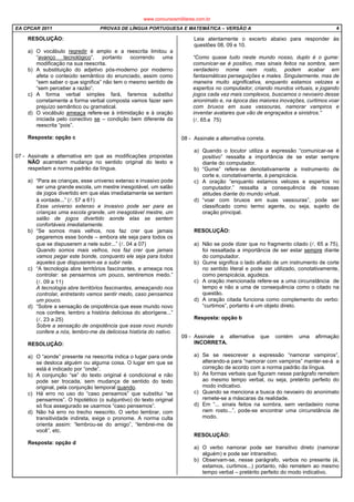 EA CPCAR 2011 PROVAS DE LÍNGUA PORTUGUESA E MATEMÁTICA – VERSÃO A 4
RESOLUÇÃO:
a) O vocábulo regredir é amplo e a reescrita limitou a
“avanço tecnológico”, portanto ocorrendo uma
modificação na sua reescrita.
b) A substituição do adjetivo pós-moderno por moderno
afeta o conteúdo semântico do enunciado, assim como
“sem saber o que significa” não tem o mesmo sentido de
“sem perceber a razão”.
c) A forma verbal simples fará, faremos substitui
corretamente a forma verbal composta vamos fazer sem
prejuízo semântico ou gramatical.
d) O vocábulo ameaça refere-se à intimidação e à oração
iniciada pelo conectivo se – condição bem diferente da
reescrita “pois”.
Resposta: opção c
07 - Assinale a alternativa em que as modificações propostas
NÃO acarretam mudança no sentido original do texto e
respeitam a norma padrão da língua.
a) “Para as crianças, esse universo extenso e invasivo pode
ser uma grande escola, um mestre inesgotável, um salão
de jogos divertido em que elas imediatamente se sentem
à vontade...” (l. 57 a 61)
Esse universo extenso e invasivo pode ser para as
crianças uma escola grande, um inesgotável mestre, um
salão de jogos divertido aonde elas se sentem
confortáveis imediatamente.
b) “Se somos mais velhos, nos faz crer que jamais
pegaremos esse bonde – embora ele seja para todos os
que se dispuserem a nele subir...” (l. 04 a 07)
Quando somos mais velhos, nos faz crer que jamais
vamos pegar este bonde, conquanto ele seja para todos
aqueles que dispuserem-se a subir nele.
c) “A tecnologia abre territórios fascinantes, e ameaça nos
controlar: se pensarmos um pouco, sentiremos medo.”
(l. 09 a 11)
A tecnologia abre territórios fascinantes, ameaçando nos
controlar, entretanto vamos sentir medo, caso pensamos
um pouco.
d) “Sobre a sensação de onipotência que esse mundo novo
nos confere, lembro a história deliciosa do aborígene...”
(l. 23 a 25)
Sobre a sensação de onipotência que esse novo mundo
confere a nós, lembro-me da deliciosa história do nativo.
RESOLUÇÃO:
a) O “aonde” presente na reescrita indica o lugar para onde
se desloca alguém ou alguma coisa. O lugar em que se
está é indicado por “onde”.
b) A conjunção “se” do texto original é condicional e não
pode ser trocada, sem mudança de sentido do texto
original, pela conjunção temporal quando.
c) Há erro no uso do “caso pensamos” que substitui “se
pensarmos”. O hipotético (o subjuntivo) do texto original
só fica assegurado se usarmos “caso pensemos”.
d) Não há erro no trecho reescrito. O verbo lembrar, com
transitividade indireta, exige o pronome. A norma culta
orienta assim: “lembrou-se do amigo”, “lembrei-me de
você”, etc.
Resposta: opção d
Leia atentamente o excerto abaixo para responder às
questões 08, 09 e 10.
“Como quase tudo neste mundo nosso, duplo é o gume:
comunicar-se é positivo, mas sinais feitos na sombra, sem
verdadeiro nome nem rosto, podem acabar em
fantasmáticas perseguições e males. Singularmente, mas de
maneira muito significativa, enquanto estamos velozes e
espertos no computador, criando mundos virtuais, e jogando
jogos cada vez mais complexos, buscamos o nevoeiro desse
anonimato e, na época das maiores inovações, curtimos voar
com bruxos em suas vassouras, namorar vampiros e
inventar avatares que vão de engraçados a sinistros.”
(l. 65 a 75)
08 - Assinale a alternativa correta.
a) Quando o locutor utiliza a expressão “comunicar-se é
positivo” ressalta a importância de se estar sempre
diante do computador.
b) “Gume” refere-se denotativamente a instrumento de
corte e, conotativamente, à perspicácia.
c) A oração “enquanto estamos velozes e espertos no
computador.” ressalta a consequência de nossas
atitudes diante do mundo virtual.
d) “voar com bruxos em suas vassouras”, pode ser
classificado como termo agente, ou seja, sujeito da
oração principal.
RESOLUÇÃO:
a) Não se pode dizer que no fragmento citado (l. 65 a 75),
foi ressaltada a importância de ser estar sempre diante
do computador.
b) Gume significa o lado afiado de um instrumento de corte
no sentido literal e pode ser utilizado, conotativamente,
como perspicácia, agudeza.
c) A oração mencionada refere-se a uma circunstância de
tempo e não a uma de consequência como o citado na
questão.
d) A oração citada funciona como complemento do verbo:
“curtimos”, portanto é um objeto direto.
Resposta: opção b
09 - Assinale a alternativa que contém uma afirmação
INCORRETA.
a) Se se reescrever a expressão “namorar vampiros”,
alterando-a para “namorar com vampiros” manter-se-á a
correção de acordo com a norma padrão da língua.
b) As formas verbais que figuram nesse parágrafo remetem
ao mesmo tempo verbal, ou seja, pretérito perfeito do
modo indicativo.
c) Quando se menciona a busca do nevoeiro do anonimato
remete-se a máscaras da realidade.
d) Em “... sinais feitos na sombra, sem verdadeiro nome
nem rosto...”, pode-se encontrar uma circunstância de
modo.
RESOLUÇÃO:
a) O verbo namorar pode ser transitivo direto (namorar
alguém) e pode ser intransitivo.
b) Observam-se, nesse parágrafo, verbos no presente (é,
estamos, curtimos...) portanto, não remetem ao mesmo
tempo verbal – pretérito perfeito do modo indicativo.
www.concursosmilitares.com.br
 