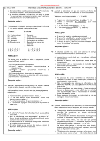 EA CPCAR 2011 PROVAS DE LÍNGUA PORTUGUESA E MATEMÁTICA – VERSÃO A 5
c) Considerando o excerto, pode-se dizer que “nevoeiro do
anonimato” remete a “máscaras da realidade”.
d) A afirmativa refere-se à forma como são feitos os sinais
“na sombra”, sem verdadeiro nome nem rosto”.., portanto
encontramos uma circunstância de modo.
Resposta: opção b
10 - Considerando o conteúdo semântico, relacione a 1ª coluna à
2ª e, a seguir, assinale a alternativa correta.
1ª coluna 2ª coluna
(1) Fantasmáticas ( ) Cerração
(2) Virtuais ( ) Único, distinto
(3) Avatares ( ) Imagens ilusórias apavorantes
(4) Nevoeiro ( ) Encarnação de um deus
(5) Singularmente ( ) Suscetível de exercer-se,
potencial
( ) Particular
a) 2, 1, 3, 5, 4, 3 c) 4, 5, 1, 3, 2, 5
b) 5, 4, 2, 3, 1, 1 d) 1, 3, 4, 2, 5, 2
RESOLUÇÃO:
De acordo com a análise do texto, a sequência correta
segue justificada abaixo.
( 4 ) Cerração é sinônimo de nevoeiro.
( 5 ) Único, distinto relacionam sinonimicamente a
singularmente.
( 1 ) Imagens ilusórias apavorantes referem-se a
fantasmáticas.
( 3 ) Encarnação de um deus refere-se a avatares.
( 2 ) Suscetível de exercer-se, potencial refere-se a virtuais.
( 5 ) Particular a singularmente.
Resposta: opção c
11 - Marque a alternativa em que a palavra “se” tenha a mesma
função sintática daquela exercida na frase abaixo.
“Se somos mais velhos, nos faz crer que jamais pegaremos
esse bonde...”
a) “Criam-se sérias questões morais e éticas...”
b) “E, se não formos muito equilibrados, vamos nos
transformar em hackers...”
c) “... cortamos a cabeça de quem se destaca ...”
d) “... embora ele seja para todos os que se dispuserem a
nele subir...”
RESOLUÇÃO:
a) A palavra “se” nesta alternativa é partícula apassivadora
do sujeito.
b) Em “se não formos muito equilibrados”, a palavra “se”
tem a função sintática de conjunção condicional, assim
como em “se somos mais velhos”.
c) O verbo destacar no sentido de distinguir-se, sobressair
é transitivo direto pronominal.
d) O verbo dispor-se no sentido de resolver, decidir é
transitivo direto pronominal e indireto.
Resposta: opção b
12 - Assinale a alternativa em que se encontra um termo de
mesmo valor sintático do sublinhado no enunciado abaixo.
“Nadamos num rio de novidades ...” (l. 01 e 02)
a) “... para nos exterminar ao toque do botão...” (l. 14)
b) “Sobre a sensação de onipotência que esse
mundo...’ (l. 23)
c) “... e pelo receio diante do novo...“ (l. 33)
d) “... um salão de jogos divertido...” (l. 59 e 60)
RESOLUÇÃO:
a) O termo “do botão” é complemento nominal.
b) O termo “de onipotência” é complemento nominal.
c) O termo “do novo” é complemento nominal.
d) O termo “de jogos” é adjunto adnominal de salão, assim
como “de novidade” o é para rio.
Resposta: opção d
13 - A articulista constrói seu texto com palavras do campo
semântico da informática e da cibernética que
a) caracterizam o mundo atual, que é marcado por múltiplas
possibilidades.
b) explicam o sentido das expressões nessa área do
conhecimento.
c) argumentam sobre a necessidade da inclusão digital
também das pessoas idosas.
d) demonstram uma enumeração de vantagens da
modernidade.
RESOLUÇÃO:
a) As palavras do campo semântico da informática e
cibernética utilizadas no texto servem para caracterizar o
mundo atual, o “novo mundo”.
b) Não há explicação das palavras da informática e da
cibernética no texto, que pressupõe serem muito usuais
hoje em dia.
c) Embora seja falado que “esse bonde (...) seja para todos
os que se dispusessem a nele subir”, não há no texto
uma argumentação sobre a necessidade de inclusão
digital das pessoas idosas.
d) Essas palavras demonstram a modernidade e não as
vantagens dessa modernidade.
Resposta: opção a
14 - Assinale a alternativa em que a mudança na pontuação NÃO
altera o sentido do trecho, tampouco fere a norma padrão.
a) “A tecnologia abre territórios fascinantes, e ameaça nos
controlar: se pensarmos um pouco, sentiremos
medo.” (l. 09 a 11)
A tecnologia abre territórios fascinantes. E ameaça nos
controlar.Se pensarmos um pouco: sentiremos medo.
b) “Se somos mais velhos, nos faz crer que jamais
pegaremos esse bonde  embora ele seja para todos
os que se dispuserem a nele subir...” (l. 04 a 07)
Se somos mais velhos  nos faz crer, que, jamais,
pegaremos esse bonde; embora ele seja para todos os
que, se dispuserem a nele subir...
c) “Relacionamentos pessoais começam e terminam, bem
ou mal, nesse campo virtual  não muito diferente do
www.concursosmilitares.com.br
 