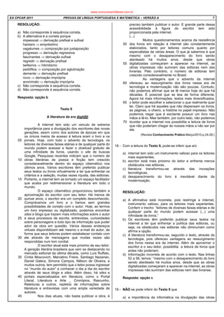 EA CPCAR 2011 PROVAS DE LÍNGUA PORTUGUESA E MATEMÁTICA – VERSÃO A 7
RESOLUÇÃO:
a) Não corresponde à sequência correta.
b) A alternativa é a correta porque
impessoal ⇒ derivação prefixal e sufixal
hackers ⇒ empréstimo
vagalumes ⇒ composição por justaposição
progresso ⇒ derivação regressiva
fascinantes ⇒ derivação sufixal
regredir ⇒ derivação prefixal
twitteiros ⇒ hibridismo
pedófilos ⇒ composição por aglutinação
demente ⇒ derivação prefixal
novo ⇒ derivação imprópria
anonimato ⇒ derivação imprópria
c) Não corresponde à sequência correta.
d) Não corresponde à sequência correta.
Resposta: opção b
Texto II
A literatura da era digit@l
05
10
15
20
25
30
35
40
45
A internet tem sido um veículo de extrema
importância para a divulgação dos escritores das novas
gerações, assim como dos autores de épocas em que
os únicos meios de acesso à leitura eram o livro e os
jornais. Hoje, com todo o advento da tecnologia, os
leitores de diversas faixas etárias e de qualquer parte do
mundo podem acessar e fazer o dowload gratuito de
uma infinidade de livros, usando o site de buscas
Google. Pesquisas recentes indicam que o número de
obras literárias de poesia e ficção tem crescido
consideravelmente dentro do espaço cibernético nos
últimos anos. Vários escritores têm preferido publicar
seus textos ou livros virtualmente a ter que enfrentar os
critérios e a seleção, muitas vezes injusta, das editoras.
Portanto, a internet tem se tornado um espaço facilitador
que acaba por redimensionar a literatura em todo o
mundo.
O espaço cibernético proporcionou também a
aproximação do escritor com seu leitor. Há menos de
quinze anos, o escritor era um completo desconhecido.
Comprávamos um livro e o líamos sem grandes
possibilidades de contato com o autor. Hoje, ao lermos
um livro impresso ou digitalizado, podemos encontrar
sites e blogs que trazem mais informações sobre o autor
e seus processos de escrita, entrevistas, curiosidades
sobre personagens e todo tipo de informação que puder
advir da obra em questão. Vários desses endereços
virtuais disponibilizam até mesmo o e-mail do autor, de
forma que seus leitores podem estabelecer contato com
ele através de mensagens que muitas vezes são
respondidas num tom cordial.
O escritor atual está mais próximo de seu leitor.
A geração literária brasileira que vem se destacando no
mercado editorial da última década, como Luís Ruffato,
Cíntia Moscovich, Marcelino Freire, Santiago Nazarian,
Daniel Galera, Simone Campos, Nélson de Oliveira, e
muitos outros, tem permitido que o leitor possa ingressar
no “mundo do autor” e conhecer o dia a dia do escritor
através de seus blogs e sites. Além disso, há sites e
portais especializados em literatura, como o Portal
Literal, Literatura e Arte _ Cronópios, Rascunho,
Releituras e outros, repletos de informações sobre
literatura e entrevistas com uma ampla variedade de
autores.
Nos dias atuais, não basta publicar a obra, é
50
55
60
65
70
preciso também publicar o autor. E grande parte dessa
acessibilidade à figura do escritor tem sido
proporcionada pela internet.
(...)
Muitos questionamentos acerca da resistência
dos livros em relação à internet são constantemente
elaborados, tanto por leitores comuns quanto por
especialistas de várias áreas. O que já sabemos é que
mesmo com o desaparecimento do livro sendo
alardeado há muitos anos, desde que obras
digitalizadas começaram a aparecer na internet, as
obras impressas não sumiram das editoras nem das
livrarias. Pelo contrário, o número de editoras tem
crescido consideravelmente no Brasil.
As vantagens que o advento da internet
ofereceu ao ressurgimento dos livros nessa era de
tecnologia e modernização não são poucas. Contudo,
não podemos afirmar que se lê menos hoje do que há
décadas. É possível que se leia de forma diferente.
Agora há mais informações, textos mais diversificados,
o leitor pode escolher e selecionar o que realmente quer
ler. Claro que há aqueles que não dispensam os livros,
as páginas, o cheiro, a história no papel impresso. Não
podemos negar que é excitante possuir um livro nas
mãos e lê-lo. Mas também, por outro lado, não podemos
duvidar que a internet nos possibilita a leitura de livros
que não poderiam chegar às nossas mãos a não ser por
ela.
(Revista Conhecimento Prático.Março/2010.p.24-28.)
18 - Com a leitura do Texto II, pode-se inferir que a/o
a) internet tem sido um instrumento valioso para os leitores
mais experientes.
b) escritor está mais próximo do leitor e enfrenta menos
obstáculos nas editoras.
c) literatura transformou-se através das inovações
tecnológicas.
d) desaparecimento do livro é inevitável diante da
modernização.
RESOLUÇÃO:
a) A afirmativa está incorreta, pois restringe a internet,
instrumento valioso, para os leitores mais experientes.
Conferir o trecho: “leitores de diversas faixas etárias e de
qualquer parte do mundo podem acessar (...) uma
infinidade de livros.”
b) Os escritores têm preferido publicar seus textos na
internet a ter que enfrentar a política das editoras, ou
seja, os obstáculos nas editoras não diminuíram como
afirma a opção.
c) A literatura transformou-se, segundo o texto, através da
tecnologia, pois ofereceu vantagens ao ressurgimento
dos livros nessa era da internet. Além de aproximar o
escritor e o seu leitor, possibilita a leitura de livros que
antes não poderiam.
d) Informação incorreta de acordo com o texto. Nas linhas
52 a 56, temos: “mesmo com o desaparecimento do livro
sendo alardeado há muitos anos, desde que as obras
digitalizadas começaram a aparecer na internet, as obras
impressas não sumiram das editoras nem das livrarias.
Resposta: opção c
19 - NÃO se pode inferir do Texto II que
a) a importância da informática na divulgação das obras
www.concursosmilitares.com.br
 