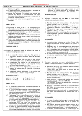 EA CPCAR 2011 PROVAS DE LÍNGUA PORTUGUESA E MATEMÁTICA – VERSÃO A 8
literárias é inegável.
b) a relação autor/leitor ampliou-se devido à facilidade de
contatos proporcionados pela internet.
c) apesar da facilidade e gratuidade de leituras pela
internet, não houve o desaparecimento de obras
impressas, observou-se contrariamente o crescimento do
número de editoras no Brasil.
d) a internet nos retirou o gosto pela leitura no papel
impresso.
RESOLUÇÃO:
a) Conforme as linhas 59 a 61: “As vantagens que o
advento da Internet ofereceu ao ressurgimento dos livros
nessa era tecnologia e modernização não são poucas.
b) O texto confirma tal afirmativa na l. 32. “O escritor atual
está mais próximo de seu leitor”.
c) ...”O número de editoras tem crescido consideravelmente
no Brasil.” conforme se lê nas linhas 57 e 58. Portanto a
afirmativa está correta.
d) Todo o texto reforça justamente o oposto. As linhas 63 a
72 embasam essa afirmação. “Claro que há aqueles que
não dispensam os livros, as páginas, o cheiro, a história
no papel impresso...”.
Resposta: opção d
20 - Analise as assertivas abaixo e escreva (V) para as
verdadeiras e (F) para as falsas.
( ) A expressão “mesmo com” (l. 53) garante a
progressão semântica do texto devido a seu valor
aditivo.
( ) O elemento coesivo “por outro lado” (l. 69) introduz
uma contraposição ao que foi afirmado anteriormente.
( ) A expressão “até mesmo” (l. 28) significa que a
disponibilização do e-mail do autor é o ponto máximo
da aproximação entre escritor e leitor.
( ) O conectivo “assim” (l. 03) introduz uma sequência
que tem por objetivo explicitar, confirmar a informação
precedente.
( ) O elemento coesivo “Além disso” (l. 39) introduz uma
informação que é decisiva na argumentação.
A sequência correta é
a) V – F – V – F – V. c) F – V – V – F – V.
b) F – F – V – V – V. d) V – V – F – V – F.
RESOLUÇÃO:
(F) A expressão “mesmo com” estabelece uma ideia de
valor concessivo.
(V) A contraposição está presente quando se afirma ser
excitante ter um livro nas mãos e, por outro lado, ter,
via internet, a possibilidade da leitura de livros que não
nos chegariam às mãos.
(V) “Até mesmo” é uma expressão que denota inclusão de
algo que seria, a priori, uma exceção. No texto em
questão, a expressão “até mesmo”, significa, portanto,
o ponto máximo de aproximação entre leitor e escritor.
(F) O conectivo “assim” foi usado para estabelecer uma
comparação entre os meios de divulgação dos
escritores das novas gerações e os de épocas em que
o único meio de acesso era a leitura de livros e jornais.
(V) O autor, em sua argumentação, mostra as vantagens
do meio eletrônico, como forma de leitura, citando a
aproximação que esse meio possibilita entre escritor e
leitor. Para fortalecer essa argumentação, o autor
utiliza-se, no período seguinte da expressão “além
disso” cujo objetivo é arrematar a ideia defendida.
Resposta: opção c
21 - Assinale a alternativa em que NÃO há uma oração
subordinada reduzida de infinitivo.
a) “Nos dias atuais, não basta publicar a obra, é preciso
também publicar o autor.” (l. 45 e 46)
b) “Mas também, por outro lado, não podemos duvidar que
a internet nos possibilita a leitura de livros...” (l. 69 e 70)
c) “Não podemos negar que é excitante possuir um livro
nas mãos e lê-lo.” (l. 67 a 69)
d) “Vários escritores têm preferido publicar seus textos ou
livros virtualmente a ter que enfrentar os critérios e a
seleção...” (l. 12 a 14)
RESOLUÇÃO:
a) Apresenta oração reduzida de infinitivo. Troque “não
basta publicar a obra” por [não basta que se publique a
obra].
b) Somente a letra “b” não apresenta oração reduzida de
infinitivo. O “não podemos duvidar” é oração principal,
com a presença de uma locução de uma locução verbal.
c) Apresenta oração reduzida de infinitivo. Troque “possuir
um livro” por [que se possua um livro].
d) Há oração reduzida de infinitivo em “publicar seus textos
ou livros a ter que enfrentar...” objeto direto e indireto.
Resposta: opção b
22 - Assinale a alternativa em que a substituição proposta
mantém o significado original e a correção gramatical.
a) “Há menos de quinze anos, o escritor era um completo
desconhecido.” (l. 19 e 20)
Fazem menos de quinze anos, o escritor era um
completo desconhecido.
b) “Nos dias atuais não basta publicar a obra, é preciso
também publicar o autor.” (l. 45 e 46)
Nos dias atuais não basta publicar a obra, é necessário
também publicar o autor.
c) “Pelo contrário, o número de editoras tem crescido
consideravelmente no Brasil.” (l. 57 e 58)
Pelo contrário, o número de editoras tem crescido de
forma inexplicada no Brasil.
d) “Portanto, a internet tem se tornado um espaço facilitador
que acaba por redimensionar a literatura em todo o
mundo.” (l. 15 a 17)
Contudo, a internet tem se tornado um espaço facilitador
que acaba por redimensionar a literatura em todo o
mundo.
RESOLUÇÃO:
a) Há nessa afirmativa uma incorreção gramatical. O verbo
“fazer” quando indica tempo fica na 3
a
pessoa do
singular.
b) Nas orações “é preciso também publicar o autor” e “é
necessário também publicar o autor”, a substituição
manteve o significado original e a correção gramatical.
c) O advérbio “consideravelmente” foi substituído por “de
www.concursosmilitares.com.br
 