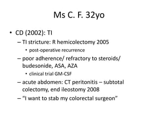 Ms C. F. 32yo
• CD (2002): TI
– TI stricture: R hemicolectomy 2005
• post-operative recurrence
– poor adherence/ refractory to steroids/
budesonide, ASA, AZA
• clinical trial GM-CSF
– acute abdomen: CT peritonitis – subtotal
colectomy, end ileostomy 2008
– “I want to stab my colorectal surgeon”
 