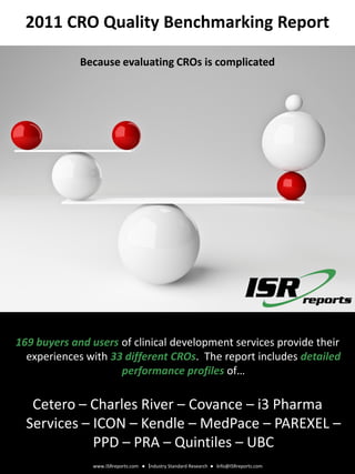 2011 CRO Quality Benchmarking Report

             Because evaluating CROs is complicated



                                                                                          www.ISRreports.com
                                                                                       Industry Standard Research
                                                                                          info@ISRreports.com




169 buyers and users of clinical development services provide their
  experiences with 33 different CROs. The report includes detailed
                     performance profiles of…

   Cetero – Charles River – Covance – i3 Pharma
  Services – ICON – Kendle – MedPace – PAREXEL –
             PPD – PRA – Quintiles – UBC
               www.ISRreports.com ● Industry Standard Research ● info@ISRreports.com
 