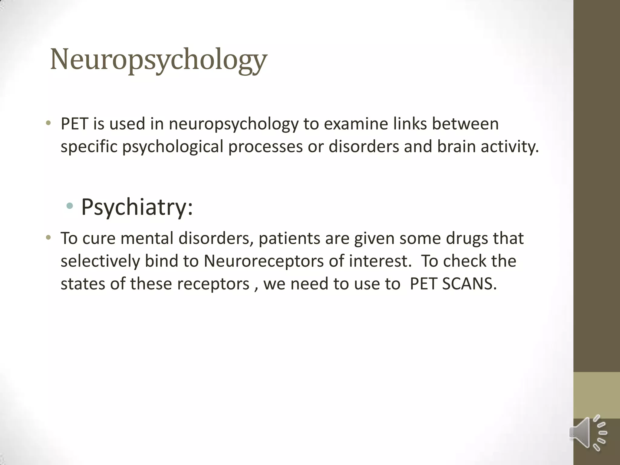 Neuropsychology
• PET is used in neuropsychology to examine links between
specific psychological processes or disorders and brain activity.
• Psychiatry:
• To cure mental disorders, patients are given some drugs that
selectively bind to Neuroreceptors of interest. To check the
states of these receptors , we need to use to PET SCANS.
 