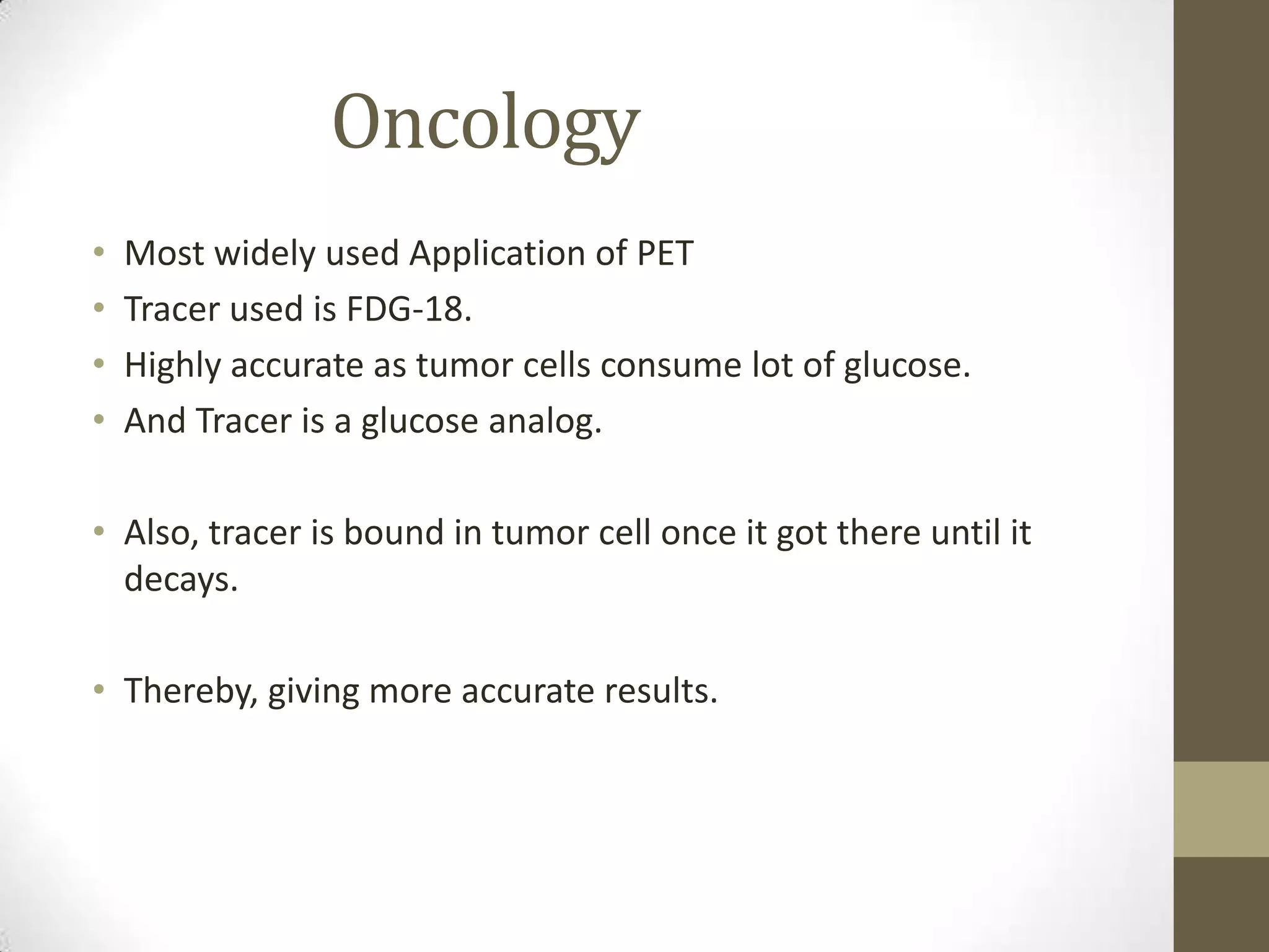 Oncology
• Most widely used Application of PET
• Tracer used is FDG-18.
• Highly accurate as tumor cells consume lot of glucose.
• And Tracer is a glucose analog.
• Also, tracer is bound in tumor cell once it got there until it
decays.
• Thereby, giving more accurate results.
 