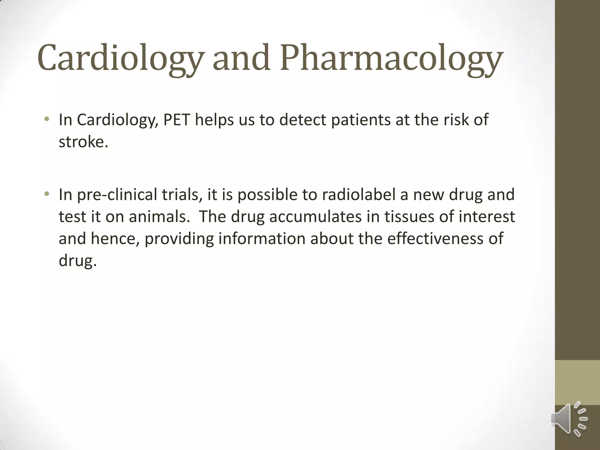 Cardiology and Pharmacology
• In Cardiology, PET helps us to detect patients at the risk of
stroke.
• In pre-clinical trials, it is possible to radiolabel a new drug and
test it on animals. The drug accumulates in tissues of interest
and hence, providing information about the effectiveness of
drug.
 