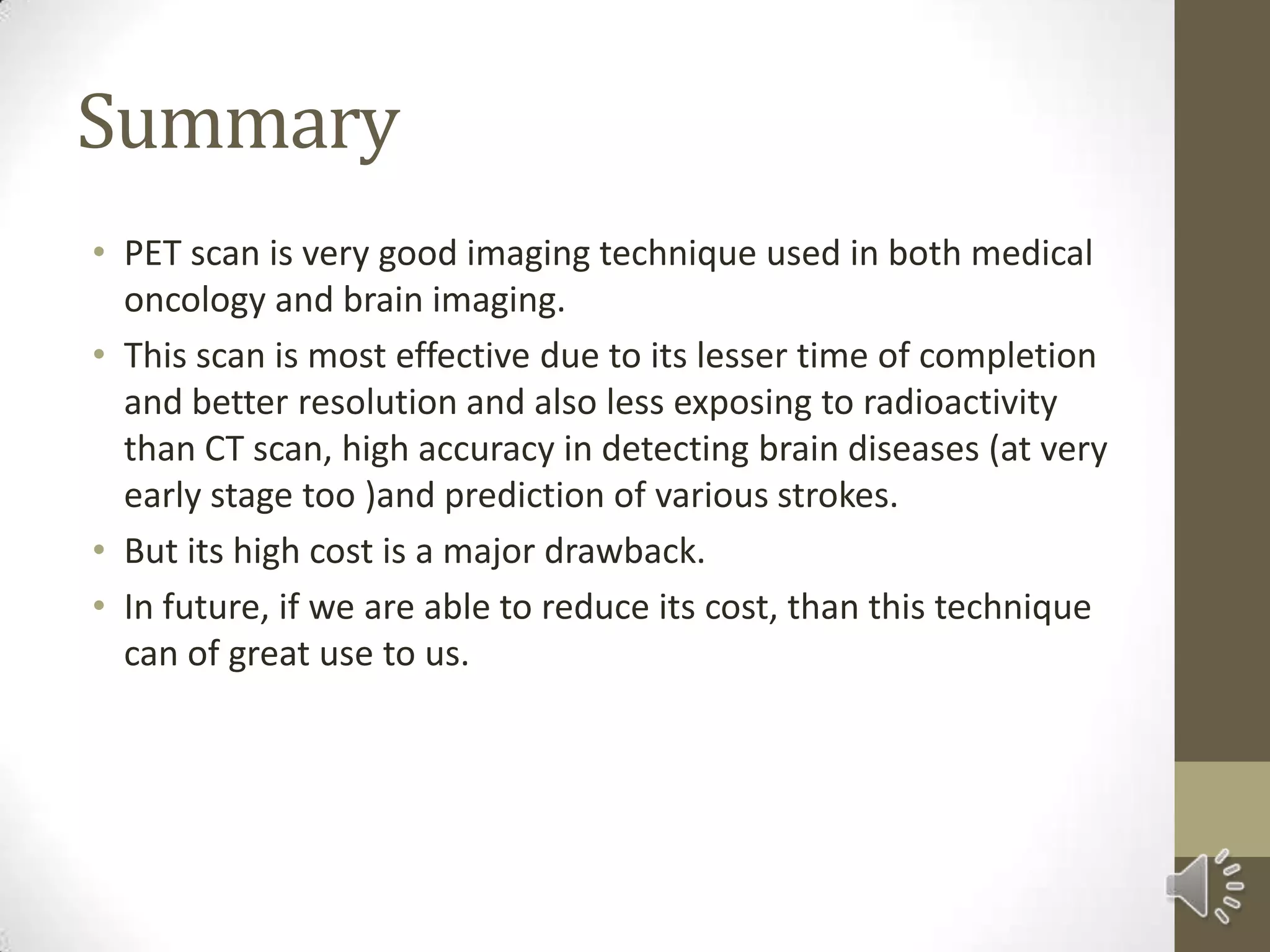 Summary
• PET scan is very good imaging technique used in both medical
oncology and brain imaging.
• This scan is most effective due to its lesser time of completion
and better resolution and also less exposing to radioactivity
than CT scan, high accuracy in detecting brain diseases (at very
early stage too )and prediction of various strokes.
• But its high cost is a major drawback.
• In future, if we are able to reduce its cost, than this technique
can of great use to us.
 